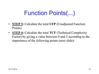 26/12/2016 18
Function Points(...)
• STEP 3: Calculate the total UFP (Unadjusted Function
Points)
• STEP 4: Calculate the total TCF (Technical Complexity
Factor) by giving a value between 0 and 5 according to the
importance of the following points (next slide):
 