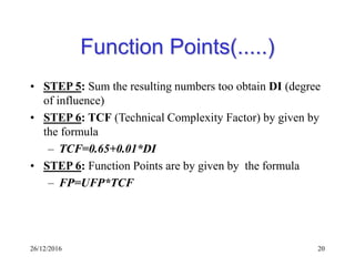 26/12/2016 20
Function Points(.....)
• STEP 5: Sum the resulting numbers too obtain DI (degree
of influence)
• STEP 6: TCF (Technical Complexity Factor) by given by
the formula
– TCF=0.65+0.01*DI
• STEP 6: Function Points are by given by the formula
– FP=UFP*TCF
 