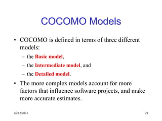 26/12/2016 28
COCOMO Models
• COCOMO is defined in terms of three different
models:
– the Basic model,
– the Intermediate model, and
– the Detailed model.
• The more complex models account for more
factors that influence software projects, and make
more accurate estimates.
 