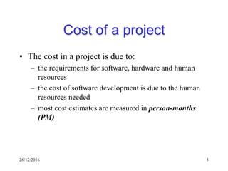 26/12/2016 5
Cost of a project
• The cost in a project is due to:
– the requirements for software, hardware and human
resources
– the cost of software development is due to the human
resources needed
– most cost estimates are measured in person-months
(PM)
 