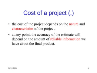 26/12/2016 6
Cost of a project (.)
• the cost of the project depends on the nature and
characteristics of the project,
• at any point, the accuracy of the estimate will
depend on the amount of reliable information we
have about the final product.
 