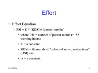 26/12/2016 8
Effort
• Effort Equation
– PM = C * (KDSI)n (person-months)
• where PM = number of person-month (=152
working hours),
• C = a constant,
• KDSI = thousands of "delivered source instructions"
(DSI) and
• n = a constant.
 
