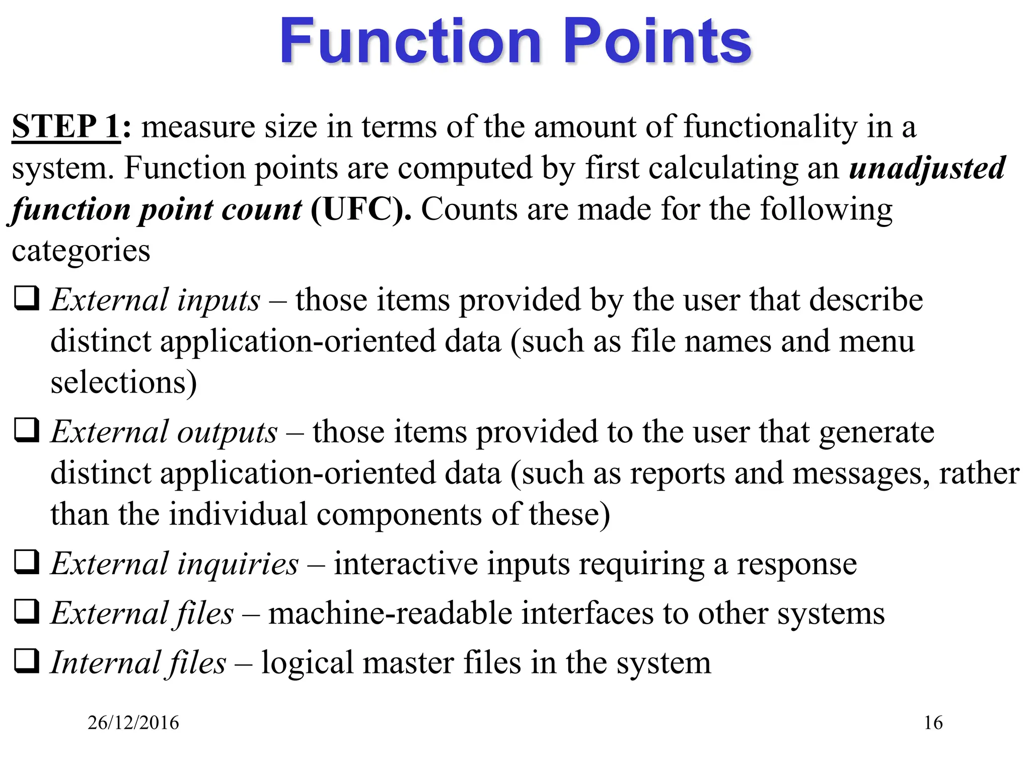 26/12/2016 16
Function Points
STEP 1: measure size in terms of the amount of functionality in a
system. Function points are computed by first calculating an unadjusted
function point count (UFC). Counts are made for the following
categories
 External inputs – those items provided by the user that describe
distinct application-oriented data (such as file names and menu
selections)
 External outputs – those items provided to the user that generate
distinct application-oriented data (such as reports and messages, rather
than the individual components of these)
 External inquiries – interactive inputs requiring a response
 External files – machine-readable interfaces to other systems
 Internal files – logical master files in the system
 