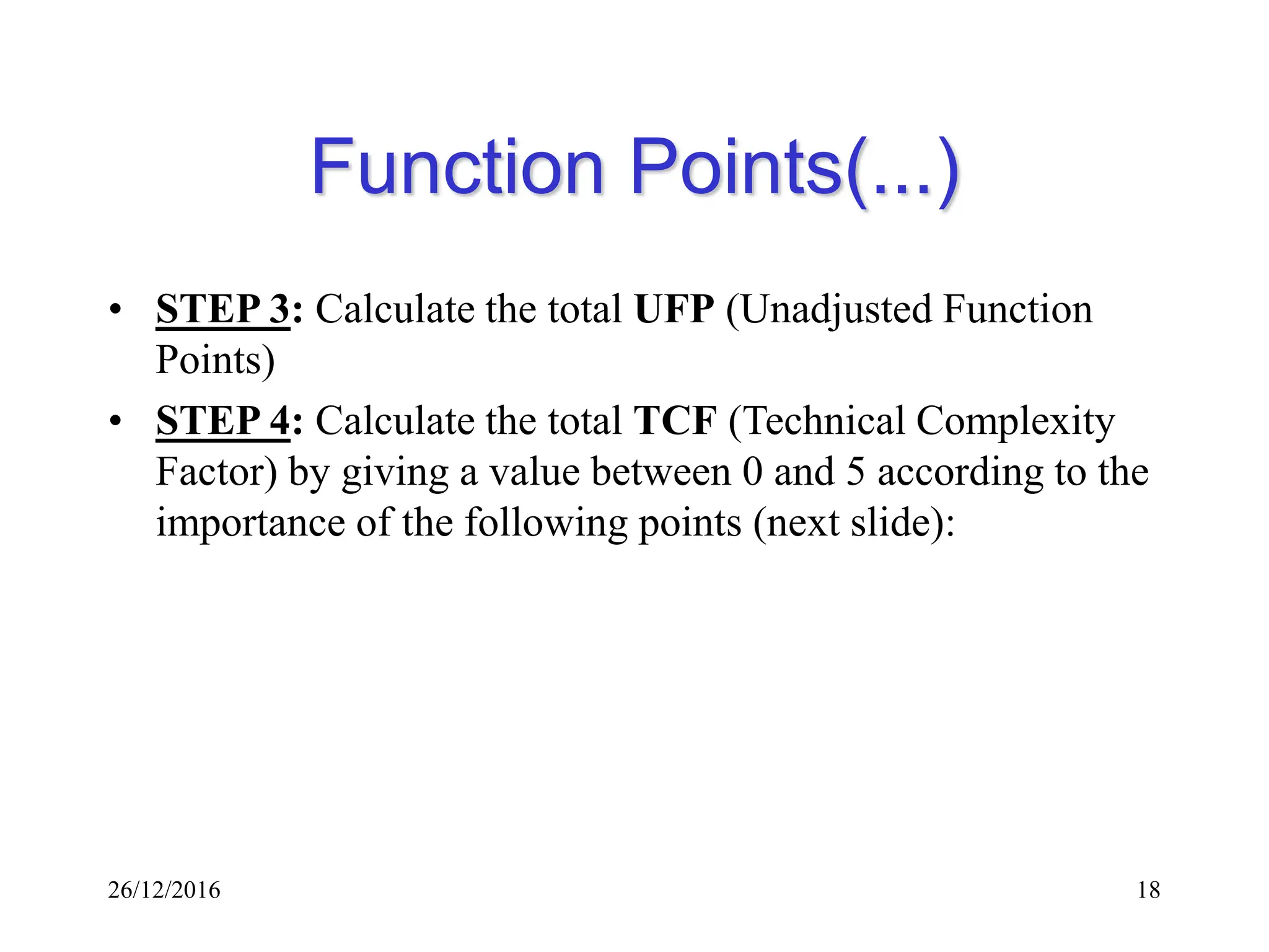 26/12/2016 18
Function Points(...)
• STEP 3: Calculate the total UFP (Unadjusted Function
Points)
• STEP 4: Calculate the total TCF (Technical Complexity
Factor) by giving a value between 0 and 5 according to the
importance of the following points (next slide):
 