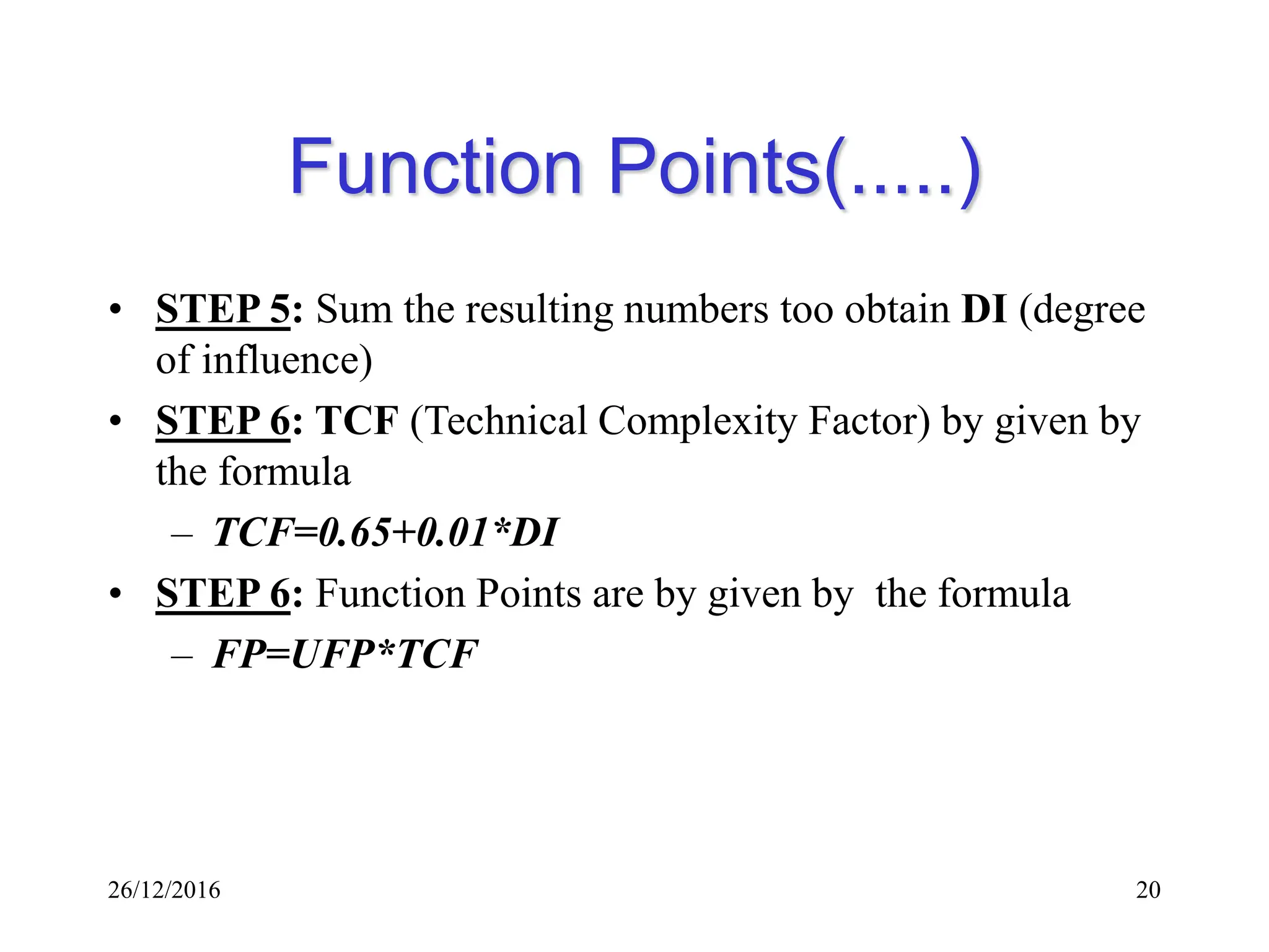 26/12/2016 20
Function Points(.....)
• STEP 5: Sum the resulting numbers too obtain DI (degree
of influence)
• STEP 6: TCF (Technical Complexity Factor) by given by
the formula
– TCF=0.65+0.01*DI
• STEP 6: Function Points are by given by the formula
– FP=UFP*TCF
 