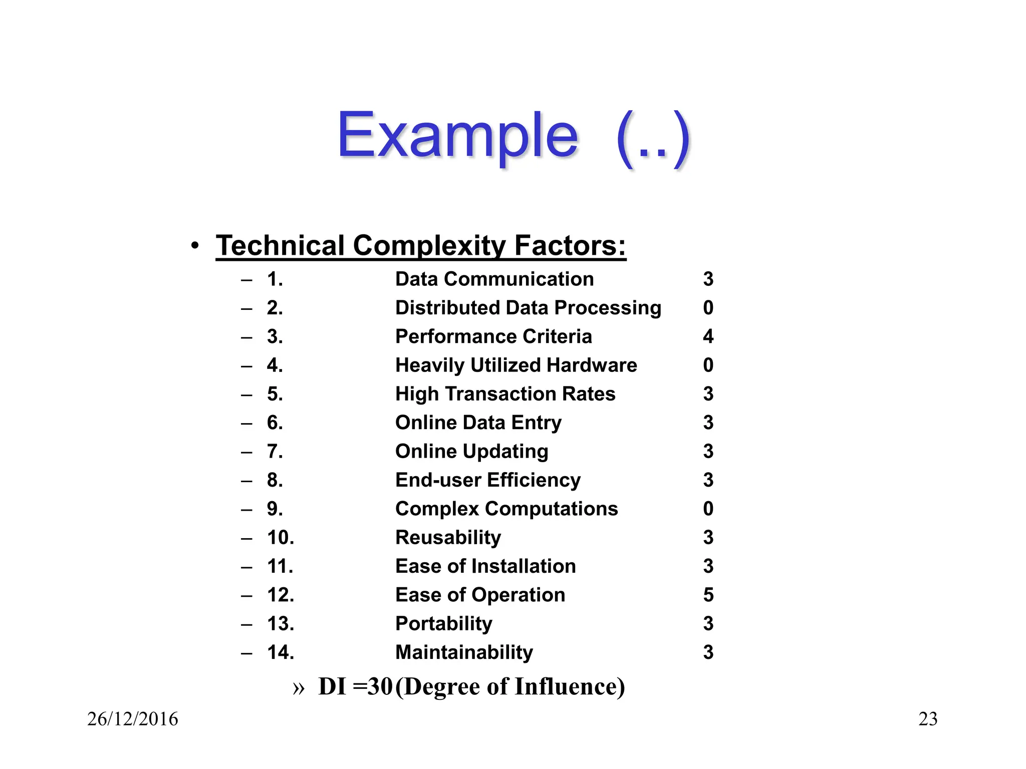 26/12/2016 23
Example (..)
• Technical Complexity Factors:
– 1. Data Communication 3
– 2. Distributed Data Processing 0
– 3. Performance Criteria 4
– 4. Heavily Utilized Hardware 0
– 5. High Transaction Rates 3
– 6. Online Data Entry 3
– 7. Online Updating 3
– 8. End-user Efficiency 3
– 9. Complex Computations 0
– 10. Reusability 3
– 11. Ease of Installation 3
– 12. Ease of Operation 5
– 13. Portability 3
– 14. Maintainability 3
» DI =30(Degree of Influence)
 
