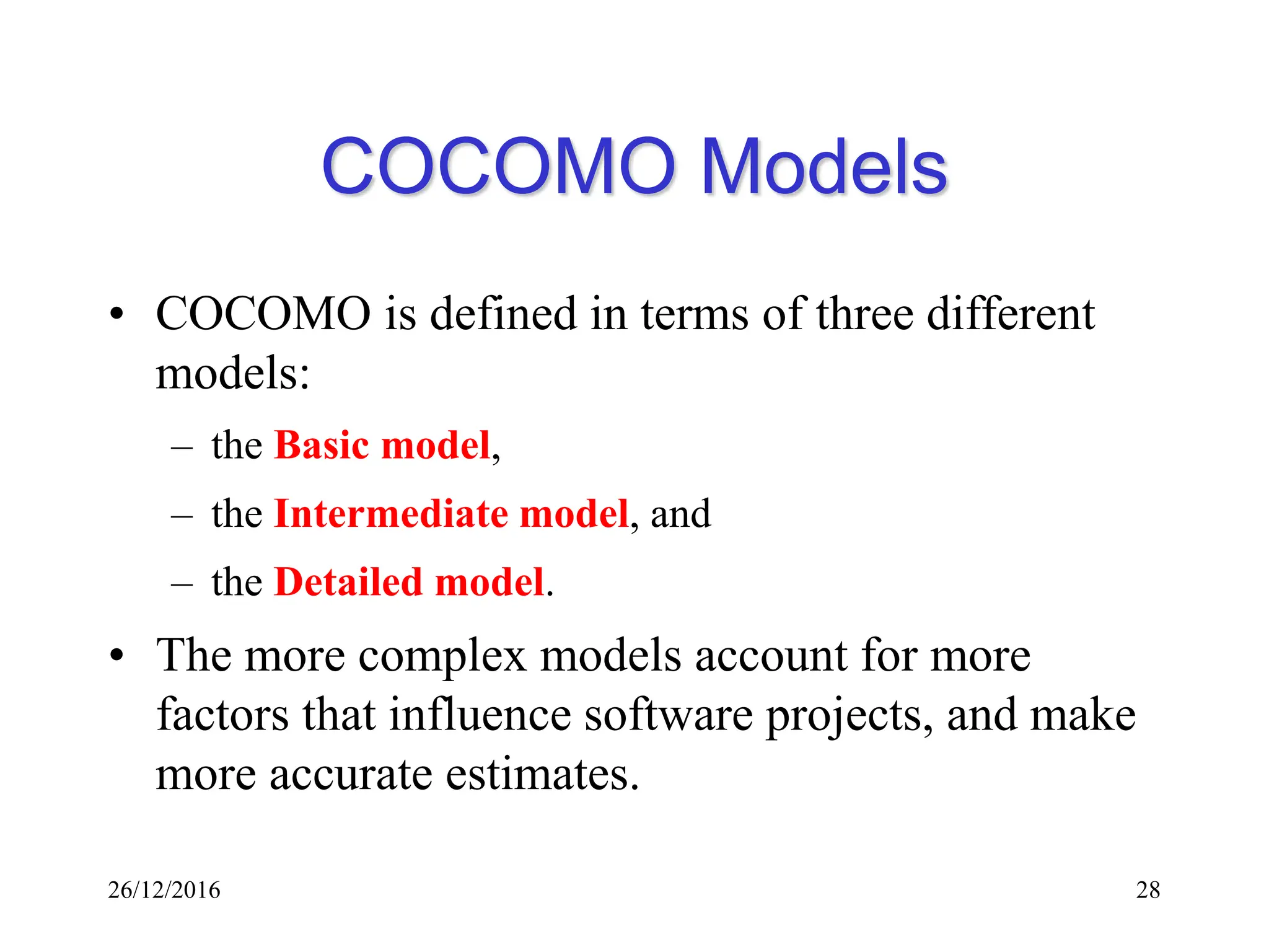 26/12/2016 28
COCOMO Models
• COCOMO is defined in terms of three different
models:
– the Basic model,
– the Intermediate model, and
– the Detailed model.
• The more complex models account for more
factors that influence software projects, and make
more accurate estimates.
 