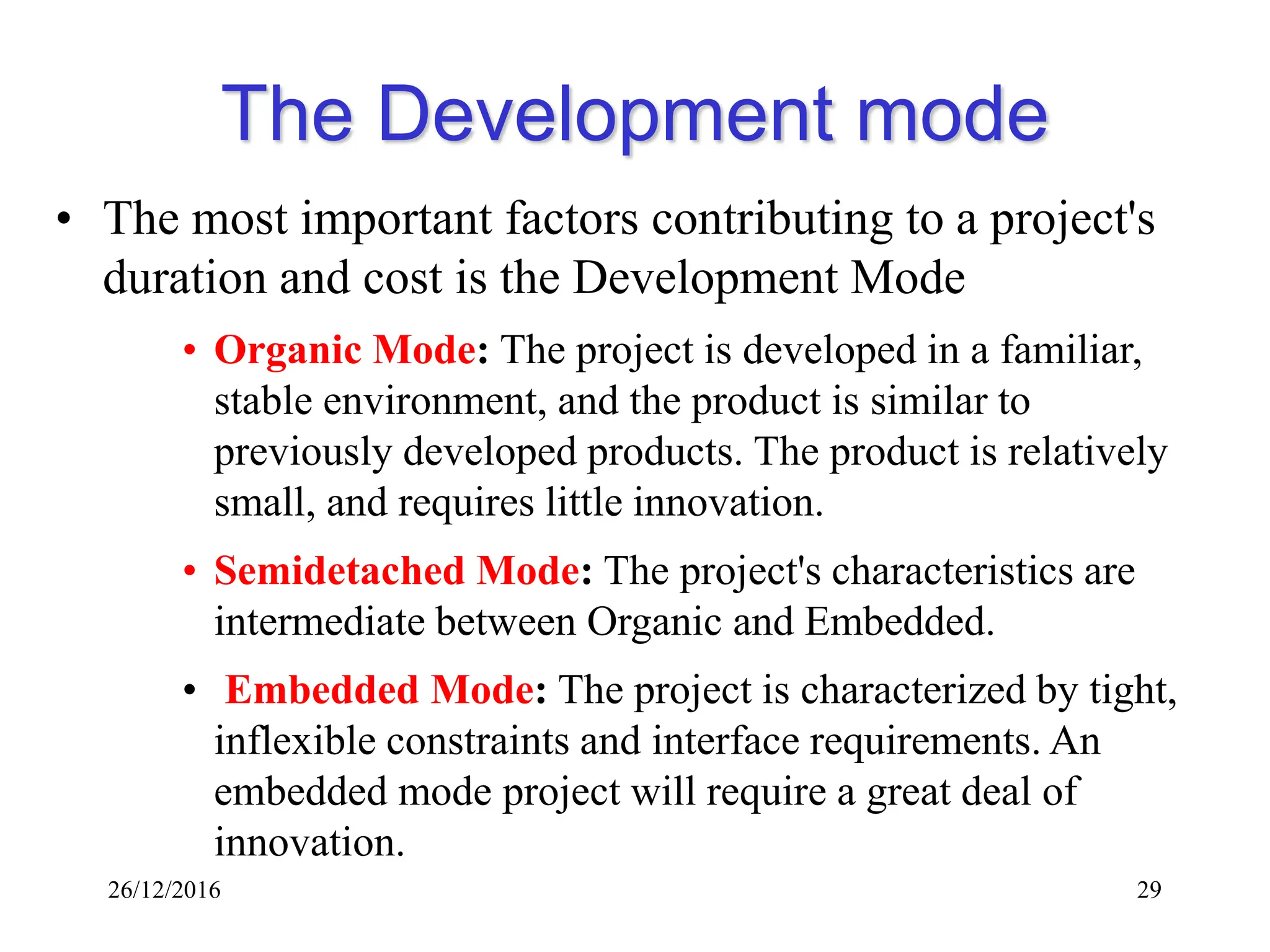 26/12/2016 29
The Development mode
• The most important factors contributing to a project's
duration and cost is the Development Mode
• Organic Mode: The project is developed in a familiar,
stable environment, and the product is similar to
previously developed products. The product is relatively
small, and requires little innovation.
• Semidetached Mode: The project's characteristics are
intermediate between Organic and Embedded.
• Embedded Mode: The project is characterized by tight,
inflexible constraints and interface requirements. An
embedded mode project will require a great deal of
innovation.
 