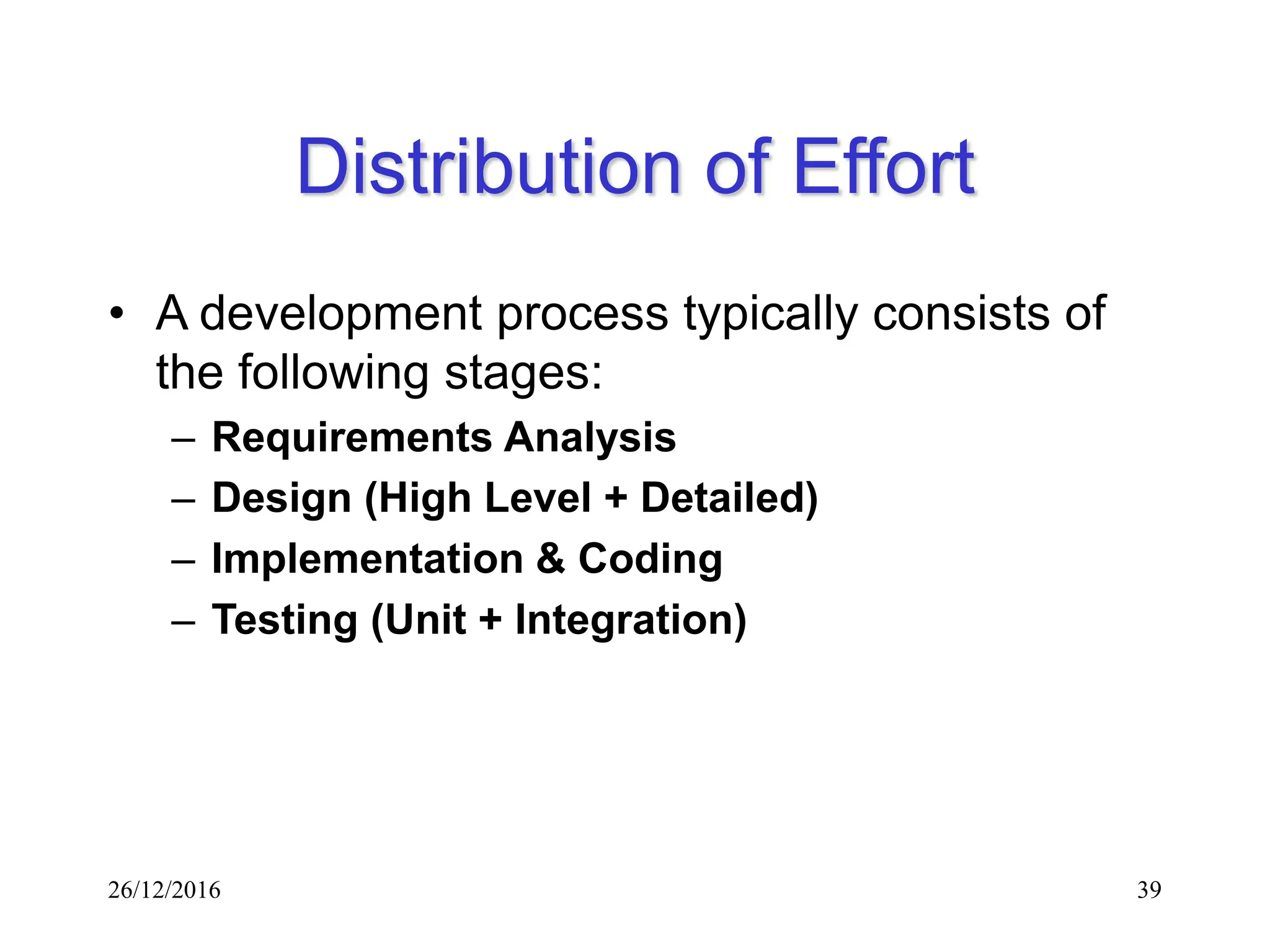26/12/2016 39
Distribution of Effort
• A development process typically consists of
the following stages:
– Requirements Analysis
– Design (High Level + Detailed)
– Implementation & Coding
– Testing (Unit + Integration)
 