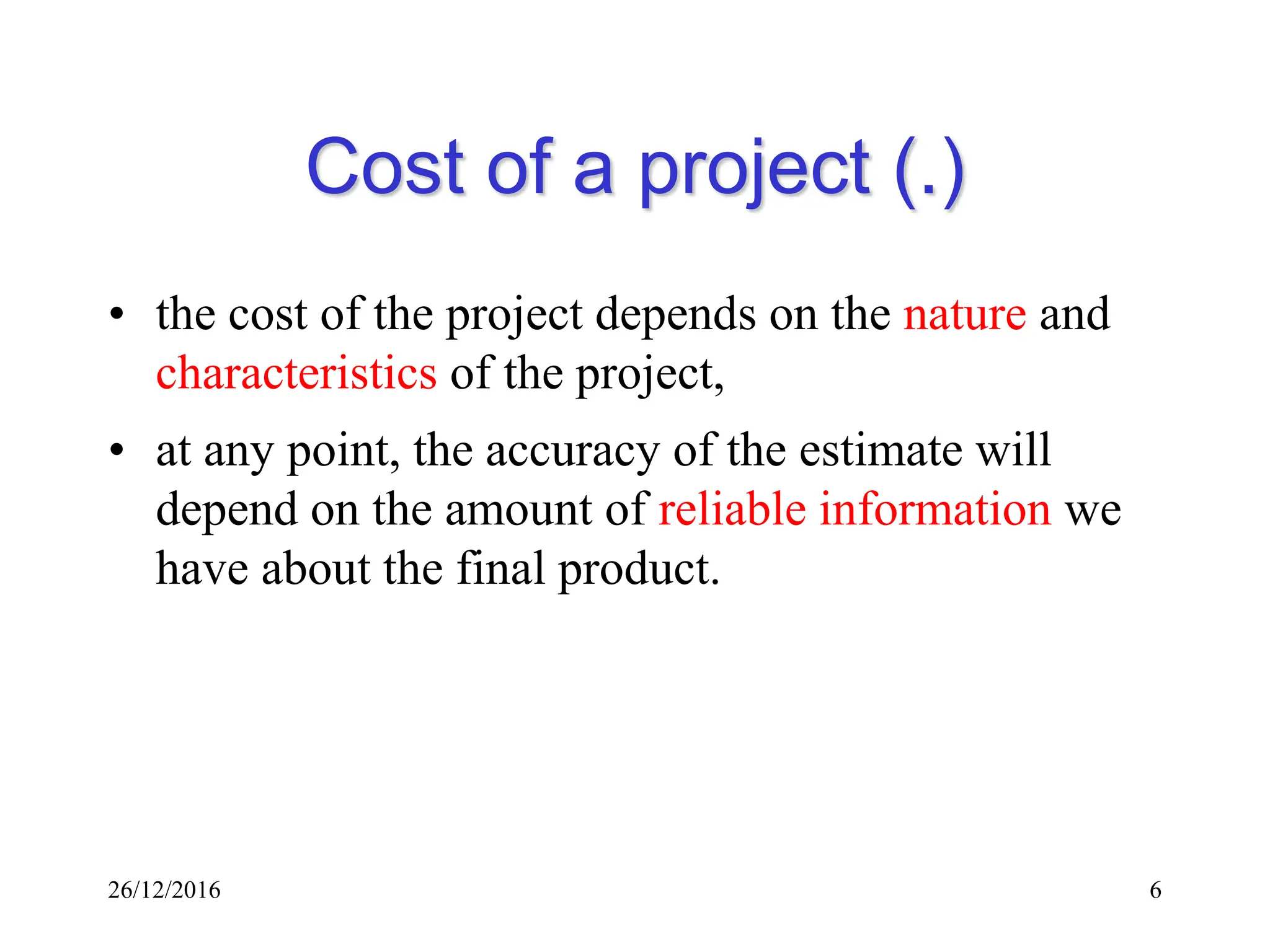 26/12/2016 6
Cost of a project (.)
• the cost of the project depends on the nature and
characteristics of the project,
• at any point, the accuracy of the estimate will
depend on the amount of reliable information we
have about the final product.
 
