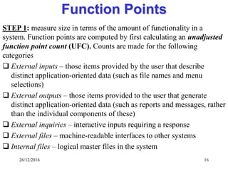 26/12/2016 16
Function Points
STEP 1: measure size in terms of the amount of functionality in a
system. Function points are computed by first calculating an unadjusted
function point count (UFC). Counts are made for the following
categories
 External inputs – those items provided by the user that describe
distinct application-oriented data (such as file names and menu
selections)
 External outputs – those items provided to the user that generate
distinct application-oriented data (such as reports and messages, rather
than the individual components of these)
 External inquiries – interactive inputs requiring a response
 External files – machine-readable interfaces to other systems
 Internal files – logical master files in the system
 