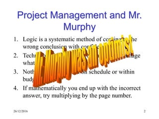 26/12/2016 2
Project Management and Mr.
Murphy
1. Logic is a systematic method of coming to the
wrong conclusion with confidence.
2. Technology is dominated by those who manage
what they do not understand.
3. Nothing ever gets built on schedule or within
budget.
4. If mathematically you end up with the incorrect
answer, try multiplying by the page number.
 