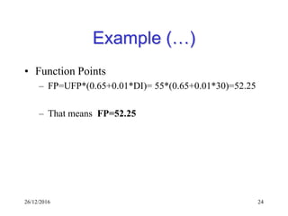 26/12/2016 24
Example (…)
• Function Points
– FP=UFP*(0.65+0.01*DI)= 55*(0.65+0.01*30)=52.25
– That means FP=52.25
 