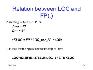 26/12/2016 26
Relation between LOC and
FP(.)
Assuming LOC’s per FP for:
Java = 53,
C++ = 64
aKLOC = FP * LOC_per_FP / 1000
It means for the SpellChekcer Example: (Java)
LOC=52.25*53=2769.25 LOC or 2.76 KLOC
 