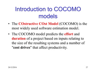 26/12/2016 27
Introduction to COCOMO
models
• The COstructive COst Model (COCOMO) is the
most widely used software estimation model.
• The COCOMO model predicts the effort and
duration of a project based on inputs relating to
the size of the resulting systems and a number of
"cost drives" that affect productivity.
 