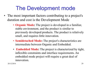 26/12/2016 29
The Development mode
• The most important factors contributing to a project's
duration and cost is the Development Mode
• Organic Mode: The project is developed in a familiar,
stable environment, and the product is similar to
previously developed products. The product is relatively
small, and requires little innovation.
• Semidetached Mode: The project's characteristics are
intermediate between Organic and Embedded.
• Embedded Mode: The project is characterized by tight,
inflexible constraints and interface requirements. An
embedded mode project will require a great deal of
innovation.
 