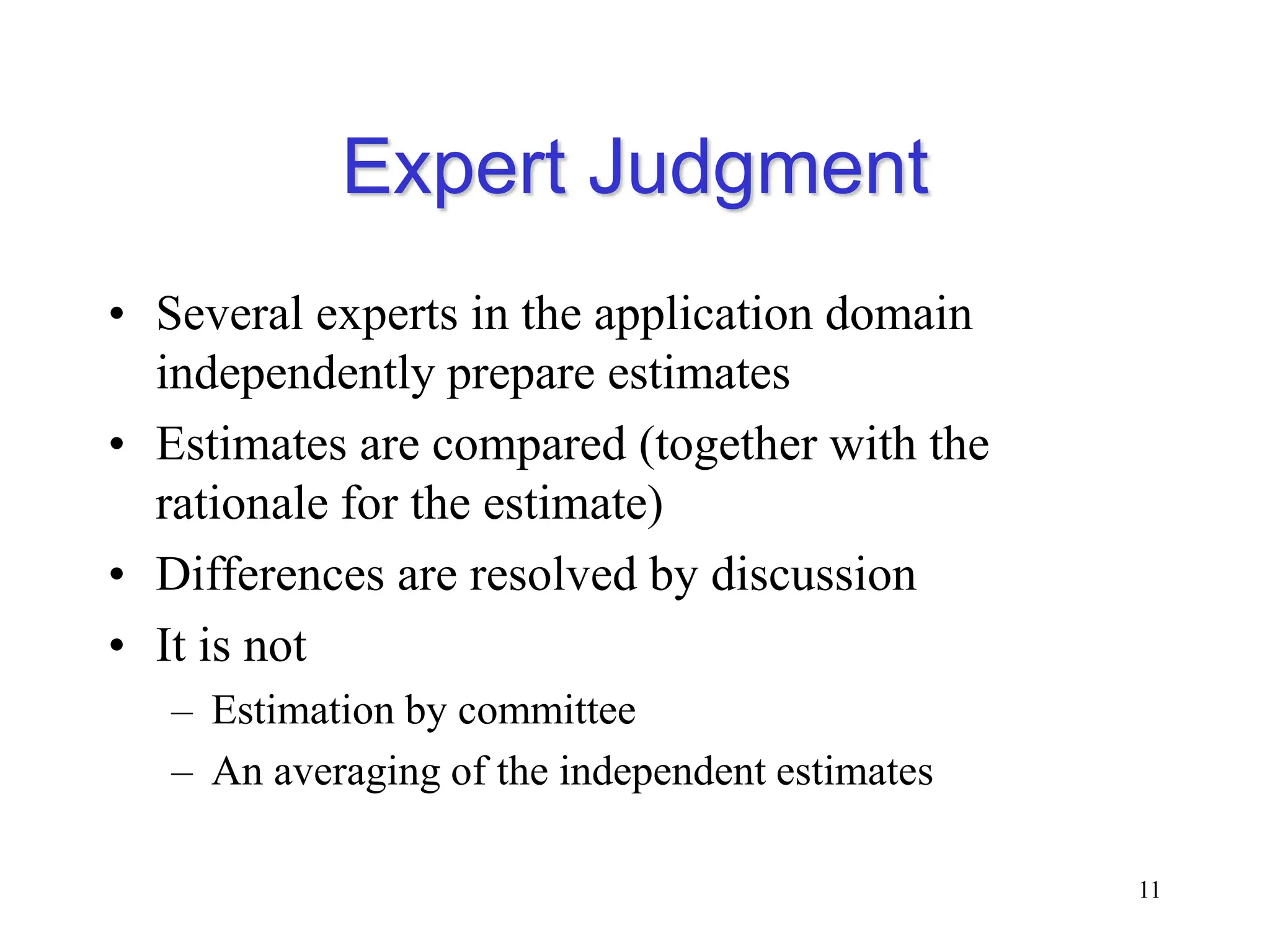 Expert Judgment
• Several experts in the application domain
independently prepare estimates
• Estimates are compared (together with the
rationale for the estimate)
• Differences are resolved by discussion
• It is not
– Estimation by committee
– An averaging of the independent estimates
11
 