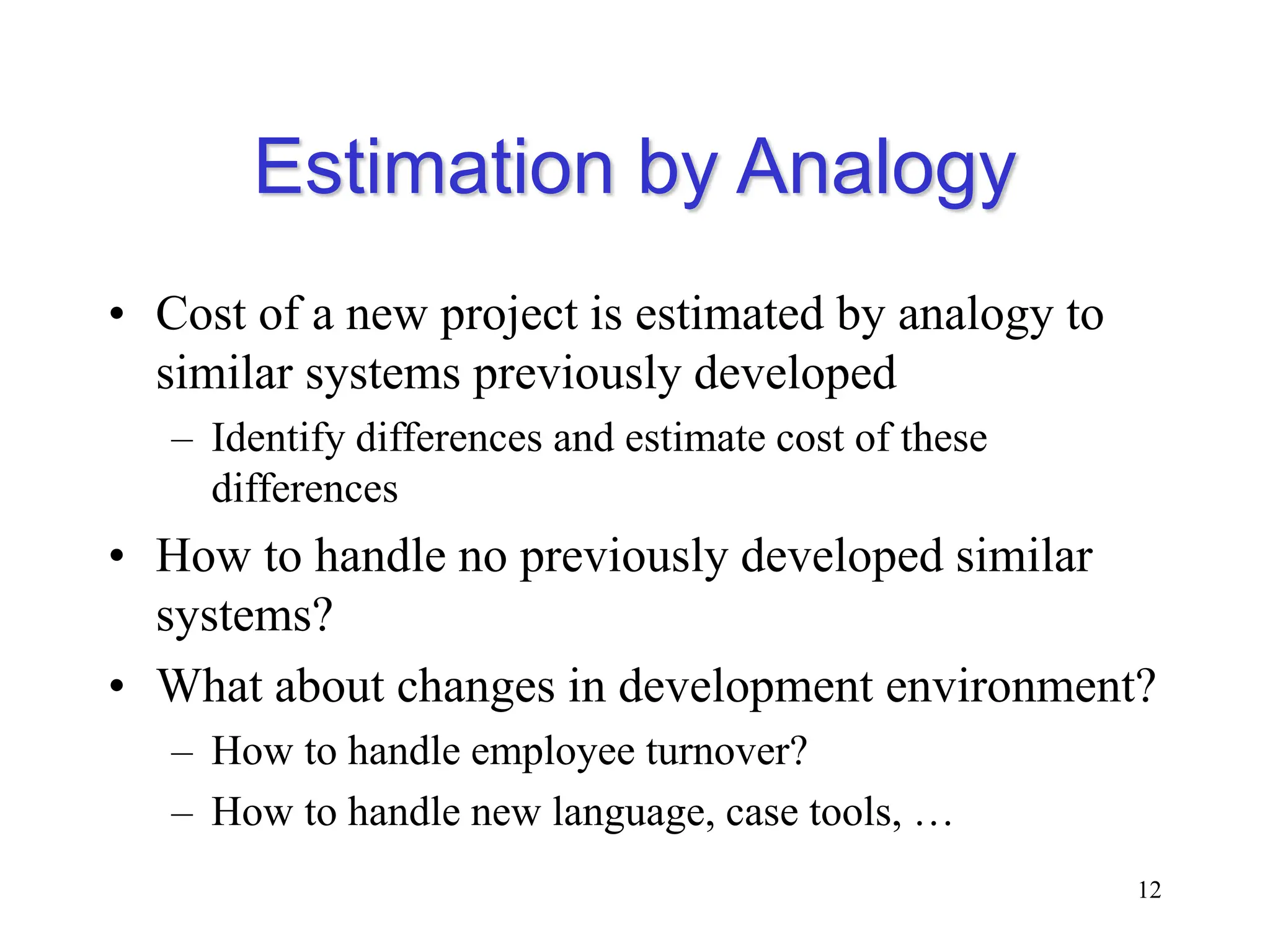 Estimation by Analogy
• Cost of a new project is estimated by analogy to
similar systems previously developed
– Identify differences and estimate cost of these
differences
• How to handle no previously developed similar
systems?
• What about changes in development environment?
– How to handle employee turnover?
– How to handle new language, case tools, …
12
 