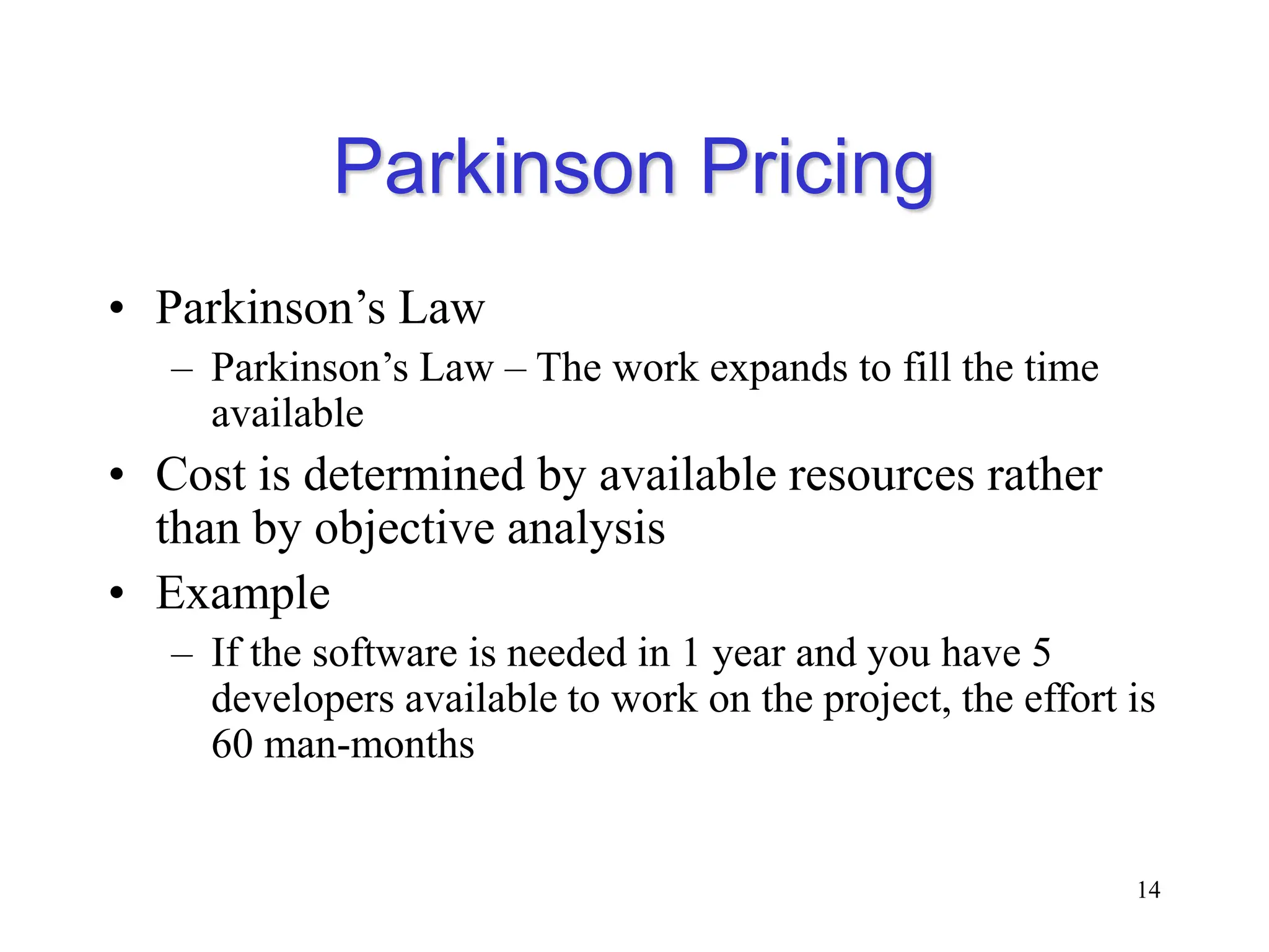 Parkinson Pricing
• Parkinson’s Law
– Parkinson’s Law – The work expands to fill the time
available
• Cost is determined by available resources rather
than by objective analysis
• Example
– If the software is needed in 1 year and you have 5
developers available to work on the project, the effort is
60 man-months
14
 
