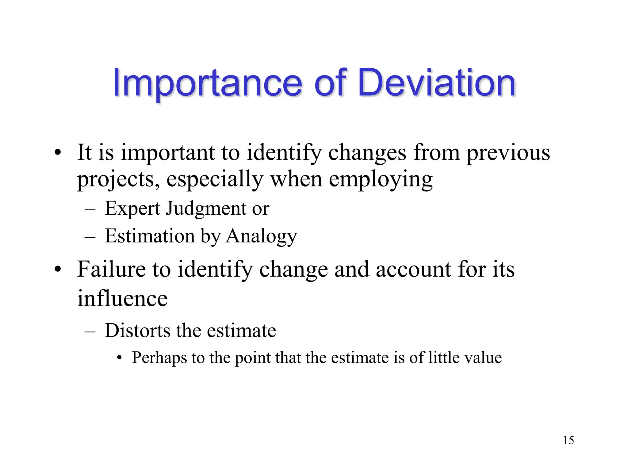Importance of Deviation
• It is important to identify changes from previous
projects, especially when employing
– Expert Judgment or
– Estimation by Analogy
• Failure to identify change and account for its
influence
– Distorts the estimate
• Perhaps to the point that the estimate is of little value
15
 