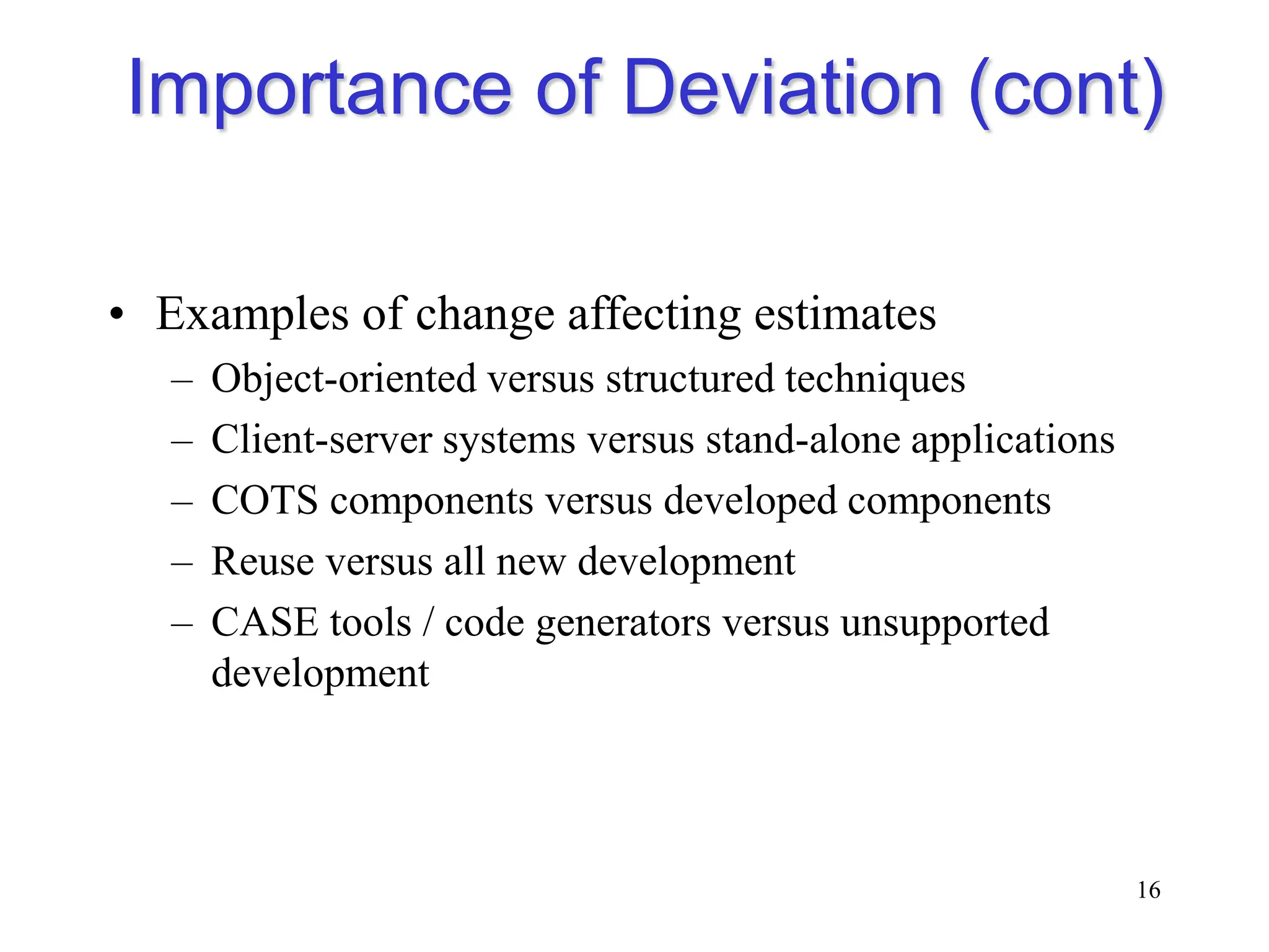 Importance of Deviation (cont)
• Examples of change affecting estimates
– Object-oriented versus structured techniques
– Client-server systems versus stand-alone applications
– COTS components versus developed components
– Reuse versus all new development
– CASE tools / code generators versus unsupported
development
16
 