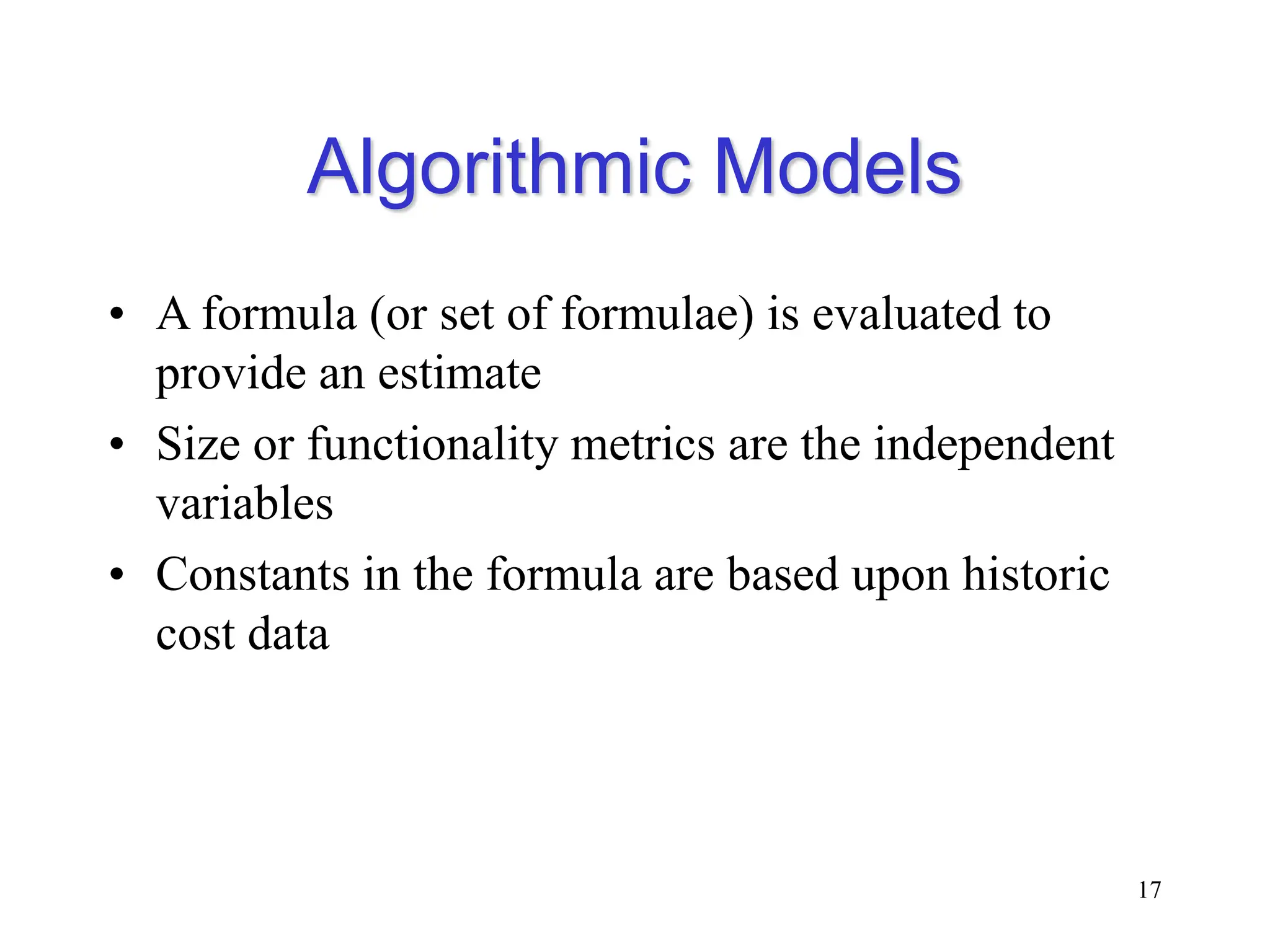 Algorithmic Models
• A formula (or set of formulae) is evaluated to
provide an estimate
• Size or functionality metrics are the independent
variables
• Constants in the formula are based upon historic
cost data
17
 