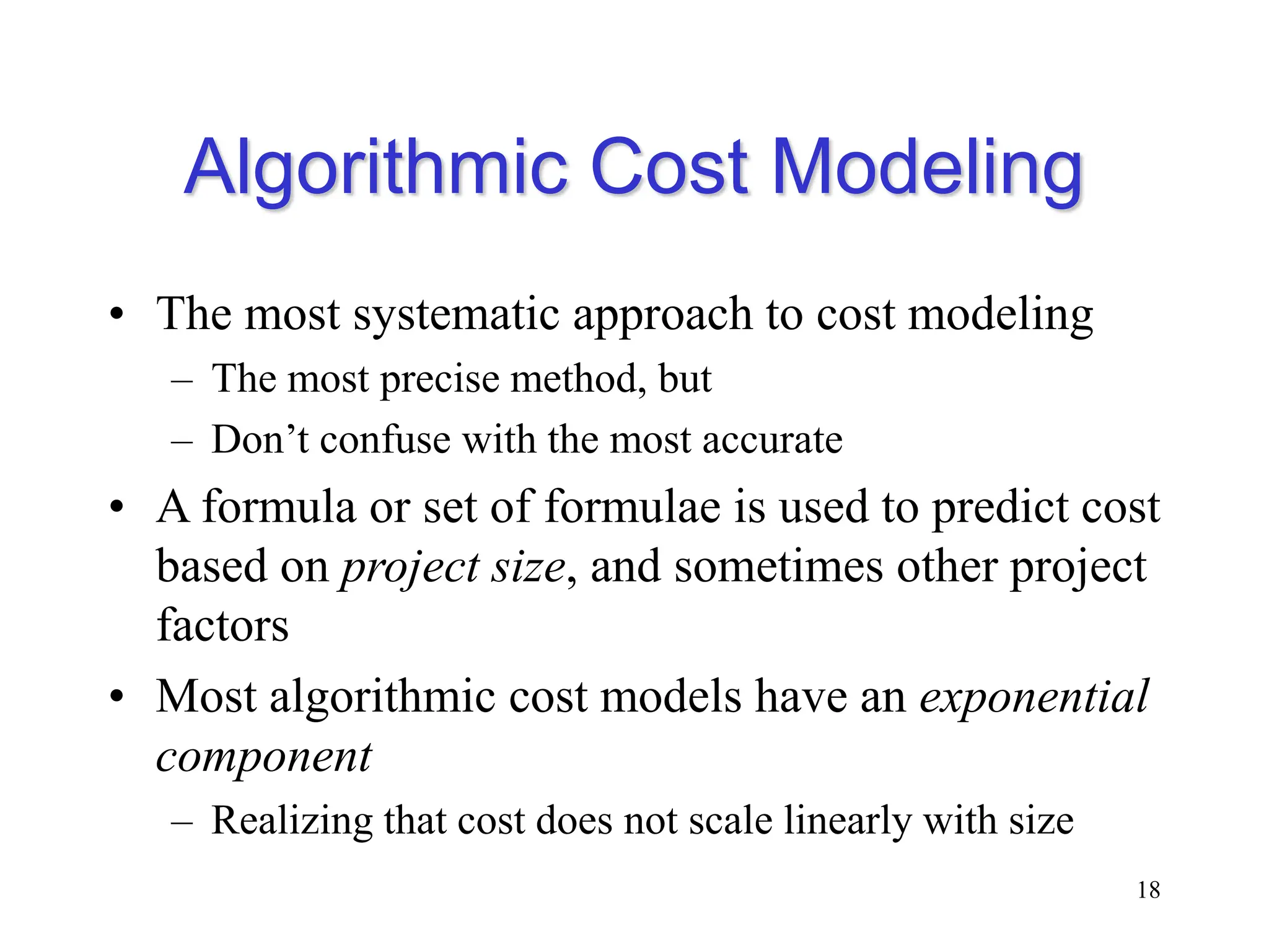 Algorithmic Cost Modeling
• The most systematic approach to cost modeling
– The most precise method, but
– Don’t confuse with the most accurate
• A formula or set of formulae is used to predict cost
based on project size, and sometimes other project
factors
• Most algorithmic cost models have an exponential
component
– Realizing that cost does not scale linearly with size
18
 