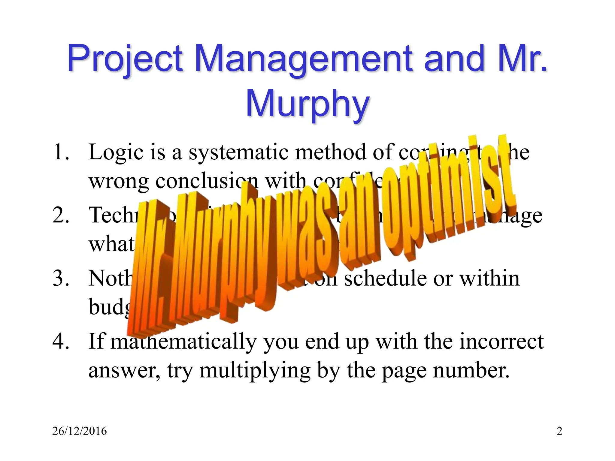 26/12/2016 2
Project Management and Mr.
Murphy
1. Logic is a systematic method of coming to the
wrong conclusion with confidence.
2. Technology is dominated by those who manage
what they do not understand.
3. Nothing ever gets built on schedule or within
budget.
4. If mathematically you end up with the incorrect
answer, try multiplying by the page number.
 