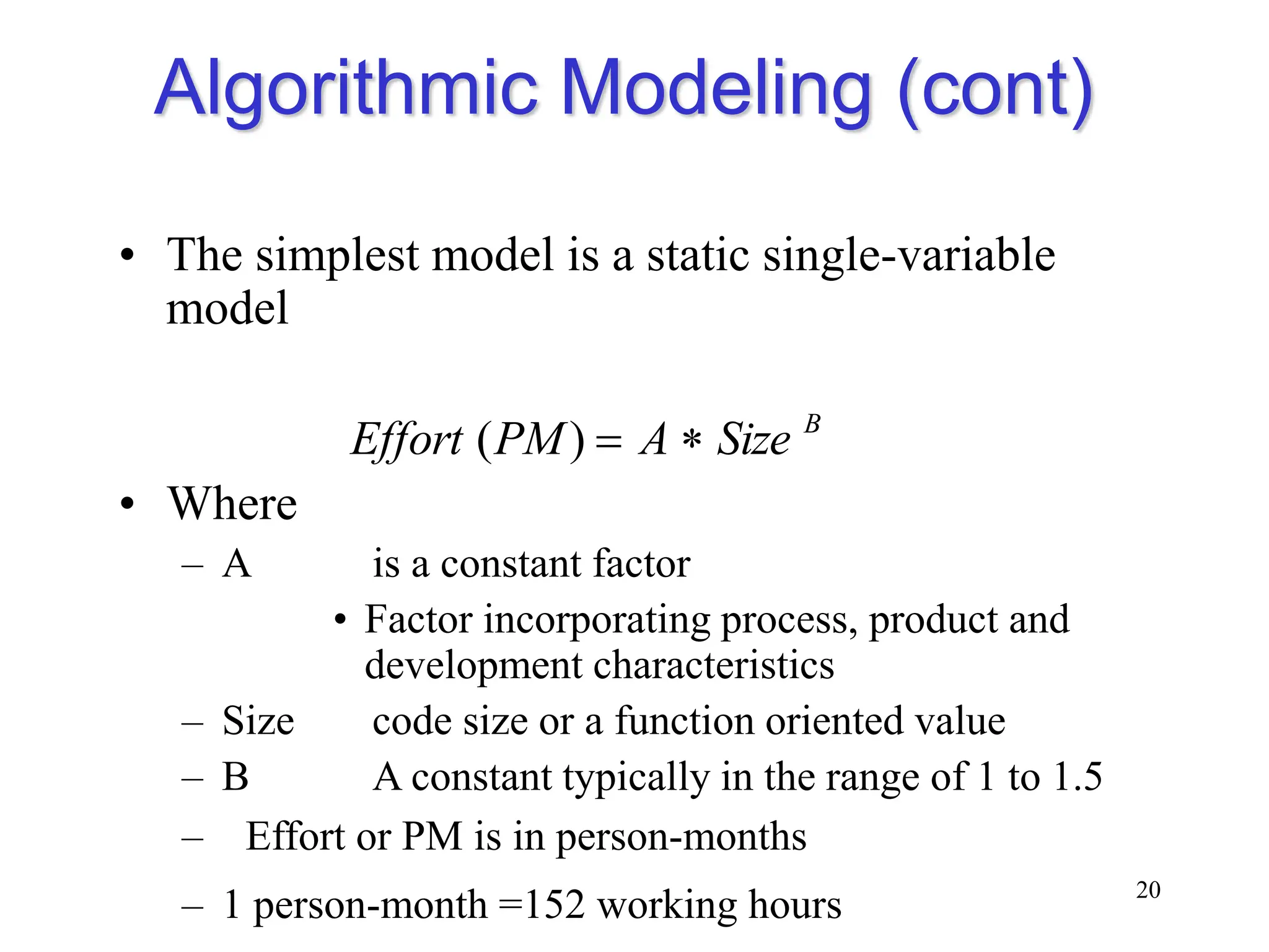 Algorithmic Modeling (cont)
• The simplest model is a static single-variable
model
• Where
– A is a constant factor
• Factor incorporating process, product and
development characteristics
– Size code size or a function oriented value
– B A constant typically in the range of 1 to 1.5
– Effort or PM is in person-months
– 1 person-month =152 working hours 20
B
Size
A
PM
Effort 

)
(
 