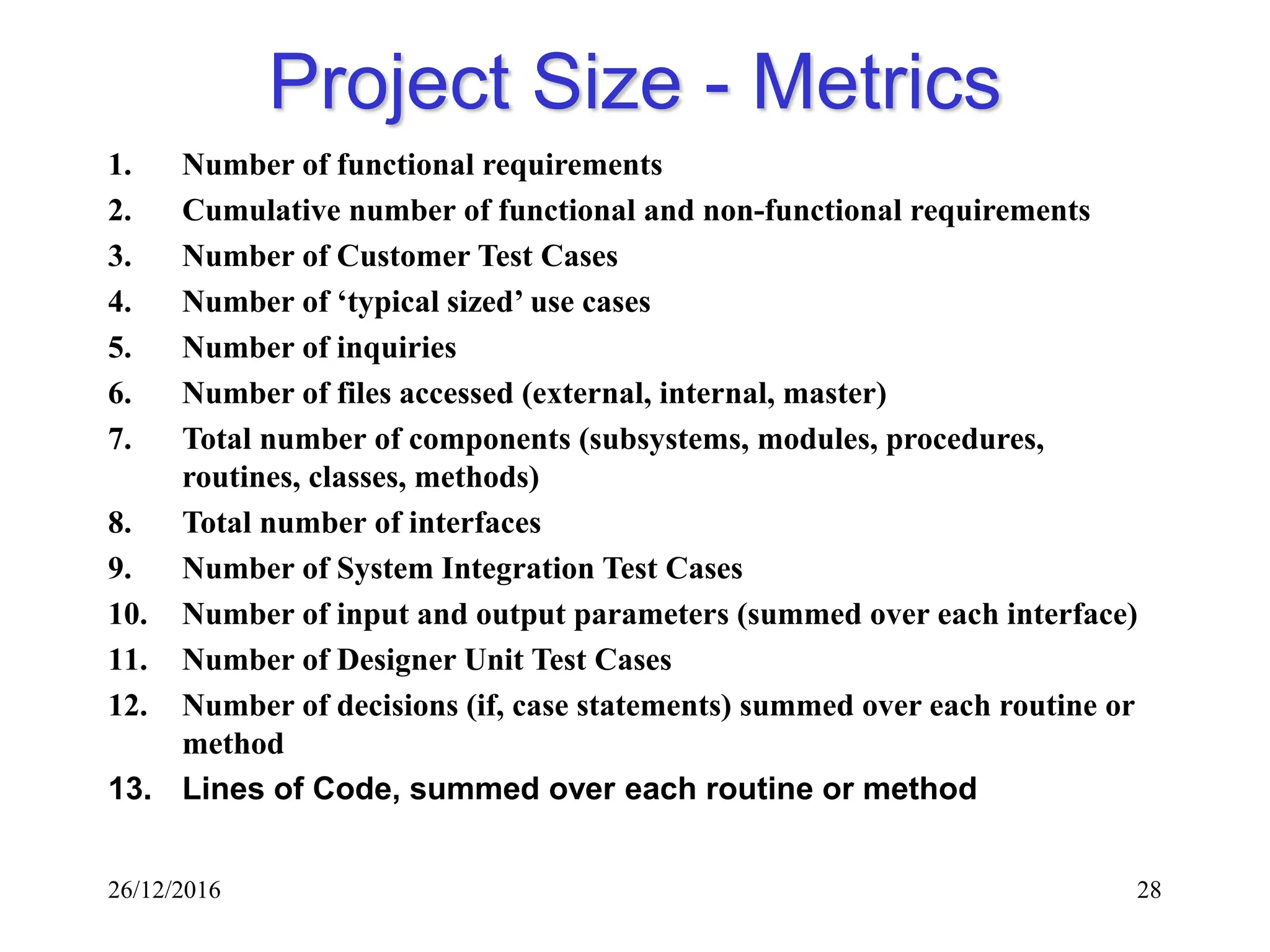 26/12/2016 28
Project Size - Metrics
1. Number of functional requirements
2. Cumulative number of functional and non-functional requirements
3. Number of Customer Test Cases
4. Number of ‘typical sized’ use cases
5. Number of inquiries
6. Number of files accessed (external, internal, master)
7. Total number of components (subsystems, modules, procedures,
routines, classes, methods)
8. Total number of interfaces
9. Number of System Integration Test Cases
10. Number of input and output parameters (summed over each interface)
11. Number of Designer Unit Test Cases
12. Number of decisions (if, case statements) summed over each routine or
method
13. Lines of Code, summed over each routine or method
 