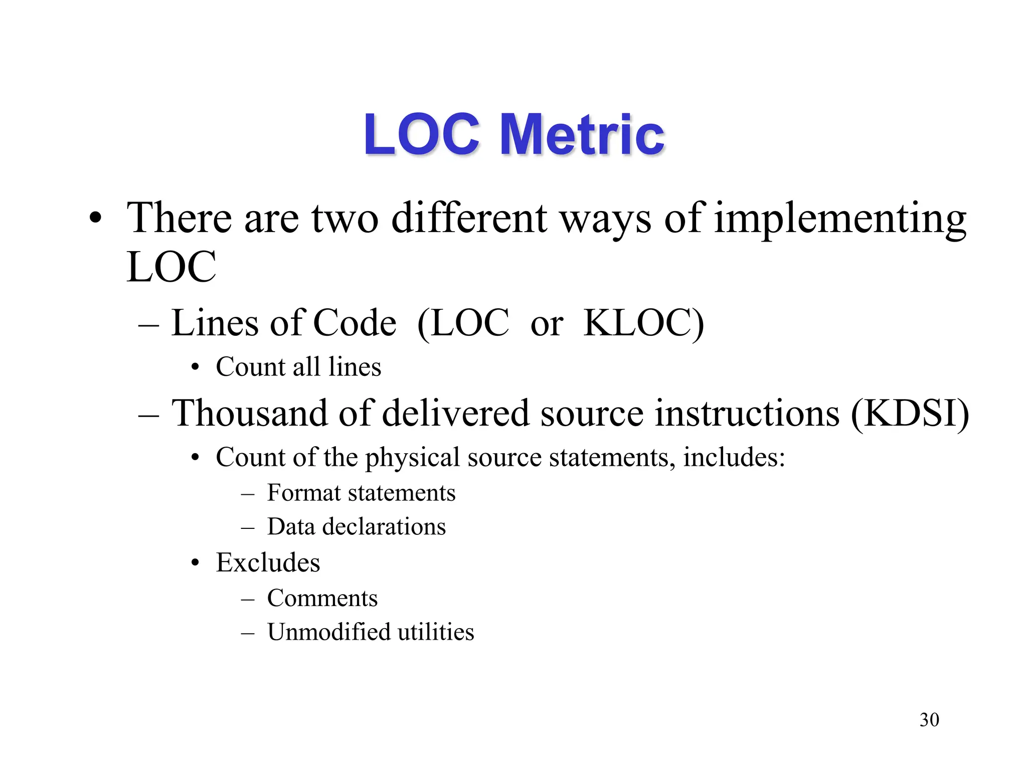LOC Metric
• There are two different ways of implementing
LOC
– Lines of Code (LOC or KLOC)
• Count all lines
– Thousand of delivered source instructions (KDSI)
• Count of the physical source statements, includes:
– Format statements
– Data declarations
• Excludes
– Comments
– Unmodified utilities
30
 