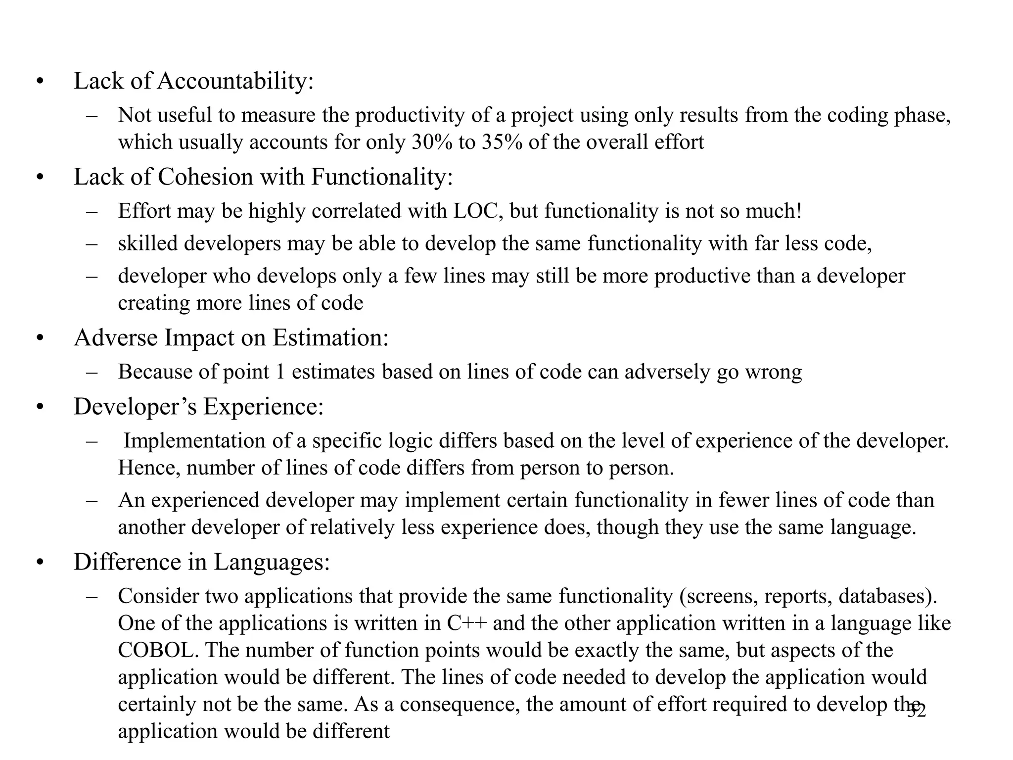 • Lack of Accountability:
– Not useful to measure the productivity of a project using only results from the coding phase,
which usually accounts for only 30% to 35% of the overall effort
• Lack of Cohesion with Functionality:
– Effort may be highly correlated with LOC, but functionality is not so much!
– skilled developers may be able to develop the same functionality with far less code,
– developer who develops only a few lines may still be more productive than a developer
creating more lines of code
• Adverse Impact on Estimation:
– Because of point 1 estimates based on lines of code can adversely go wrong
• Developer’s Experience:
– Implementation of a specific logic differs based on the level of experience of the developer.
Hence, number of lines of code differs from person to person.
– An experienced developer may implement certain functionality in fewer lines of code than
another developer of relatively less experience does, though they use the same language.
• Difference in Languages:
– Consider two applications that provide the same functionality (screens, reports, databases).
One of the applications is written in C++ and the other application written in a language like
COBOL. The number of function points would be exactly the same, but aspects of the
application would be different. The lines of code needed to develop the application would
certainly not be the same. As a consequence, the amount of effort required to develop the
application would be different
32
 