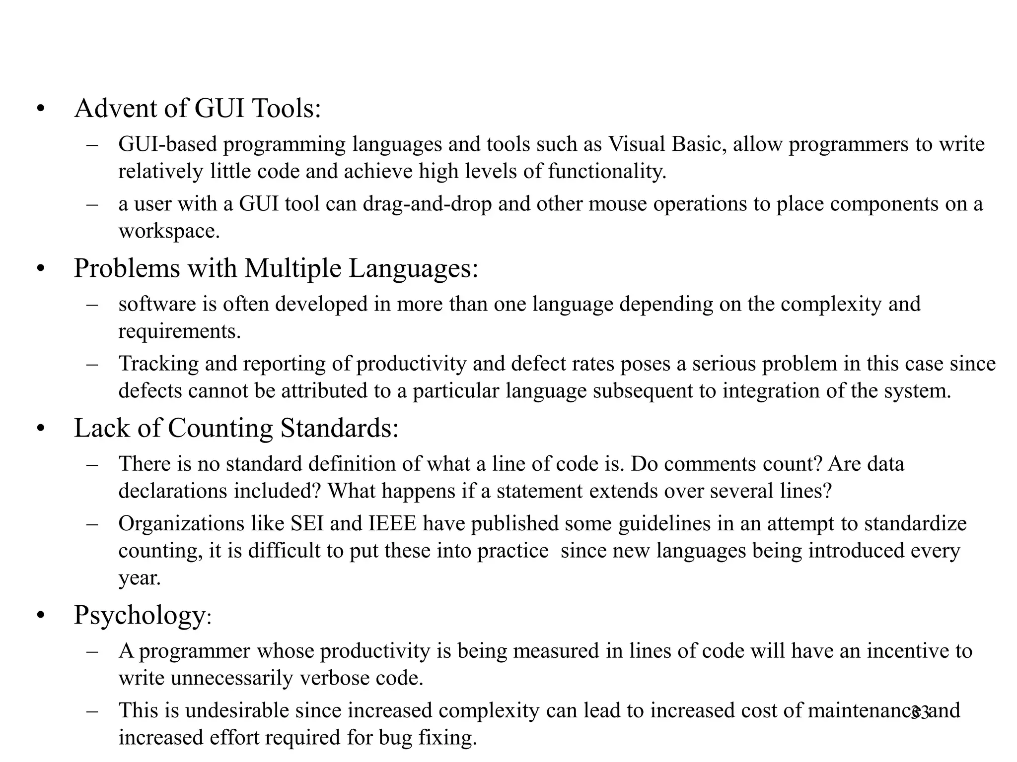 • Advent of GUI Tools:
– GUI-based programming languages and tools such as Visual Basic, allow programmers to write
relatively little code and achieve high levels of functionality.
– a user with a GUI tool can drag-and-drop and other mouse operations to place components on a
workspace.
• Problems with Multiple Languages:
– software is often developed in more than one language depending on the complexity and
requirements.
– Tracking and reporting of productivity and defect rates poses a serious problem in this case since
defects cannot be attributed to a particular language subsequent to integration of the system.
• Lack of Counting Standards:
– There is no standard definition of what a line of code is. Do comments count? Are data
declarations included? What happens if a statement extends over several lines?
– Organizations like SEI and IEEE have published some guidelines in an attempt to standardize
counting, it is difficult to put these into practice since new languages being introduced every
year.
• Psychology:
– A programmer whose productivity is being measured in lines of code will have an incentive to
write unnecessarily verbose code.
– This is undesirable since increased complexity can lead to increased cost of maintenance and
increased effort required for bug fixing.
33
 