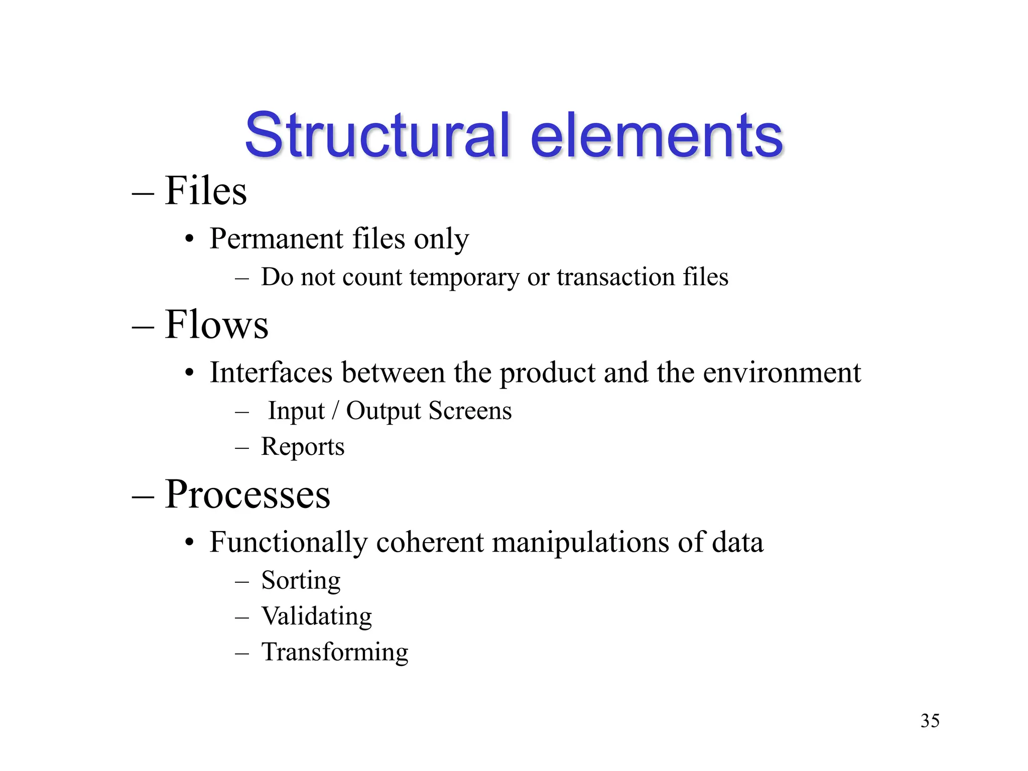Structural elements
– Files
• Permanent files only
– Do not count temporary or transaction files
– Flows
• Interfaces between the product and the environment
– Input / Output Screens
– Reports
– Processes
• Functionally coherent manipulations of data
– Sorting
– Validating
– Transforming
35
 