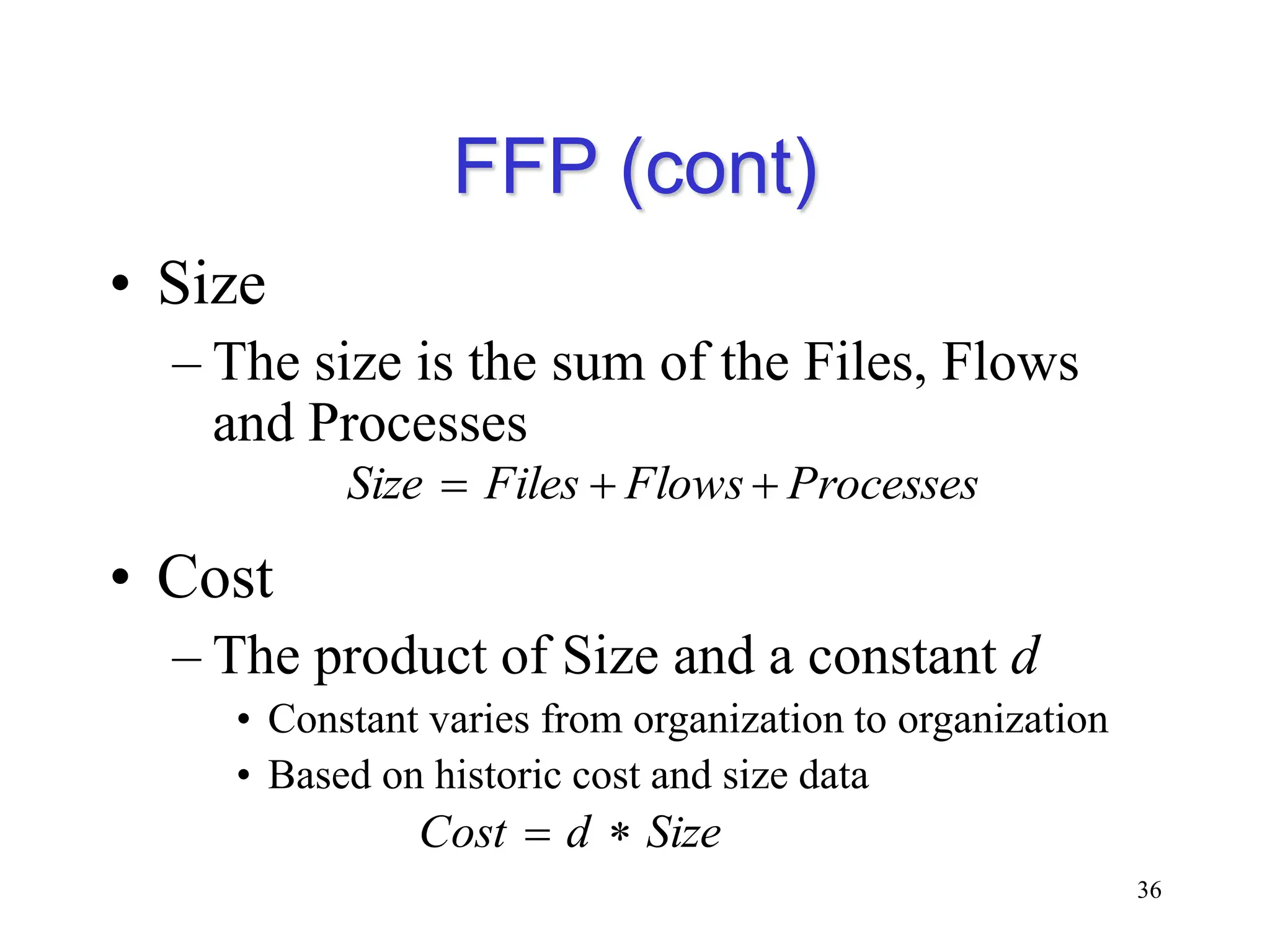 FFP (cont)
• Size
– The size is the sum of the Files, Flows
and Processes
• Cost
– The product of Size and a constant d
• Constant varies from organization to organization
• Based on historic cost and size data
36
Processes
Flows
Files
Size 


Size
d
Cost 

 
