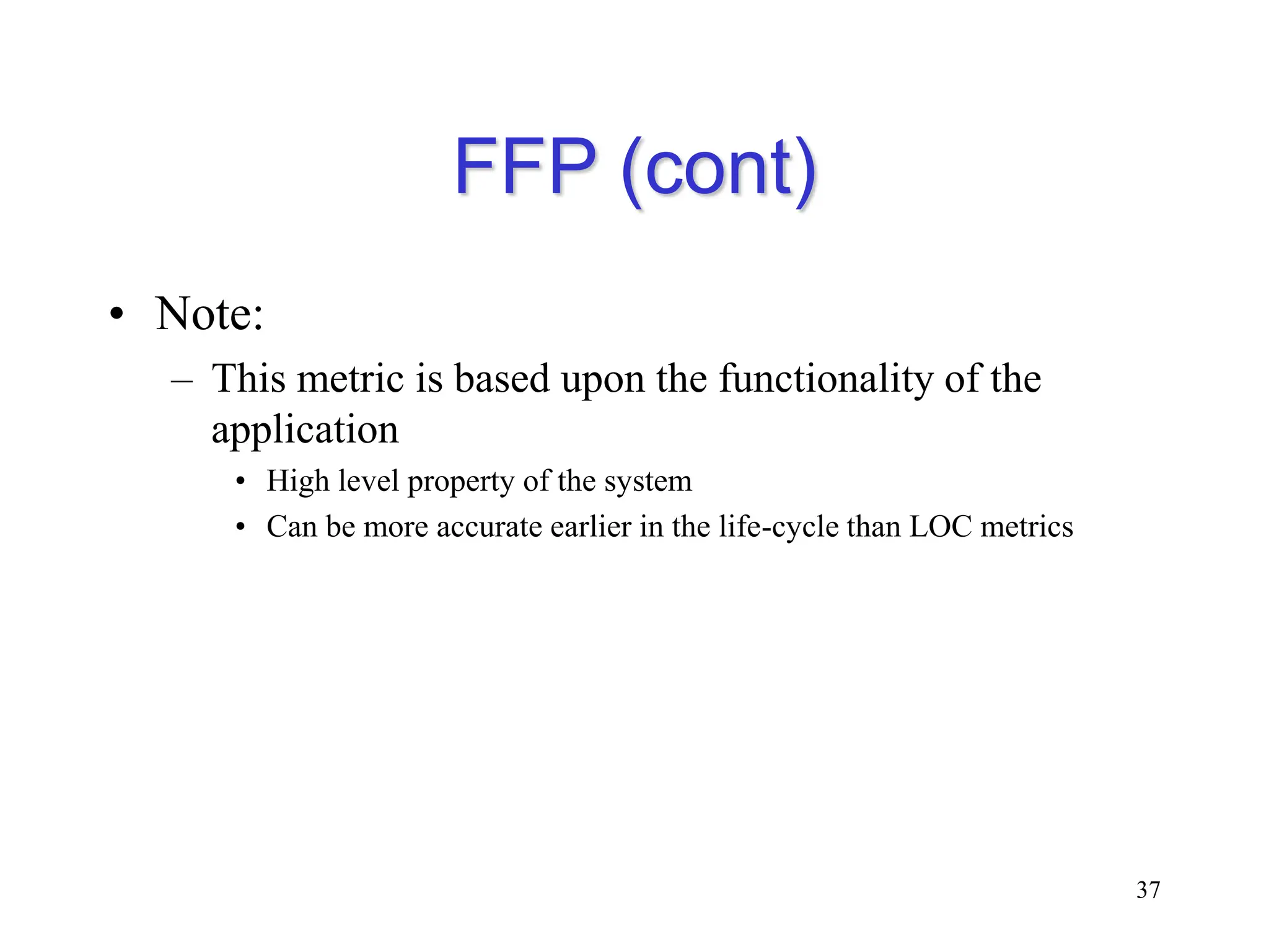 FFP (cont)
• Note:
– This metric is based upon the functionality of the
application
• High level property of the system
• Can be more accurate earlier in the life-cycle than LOC metrics
37
 