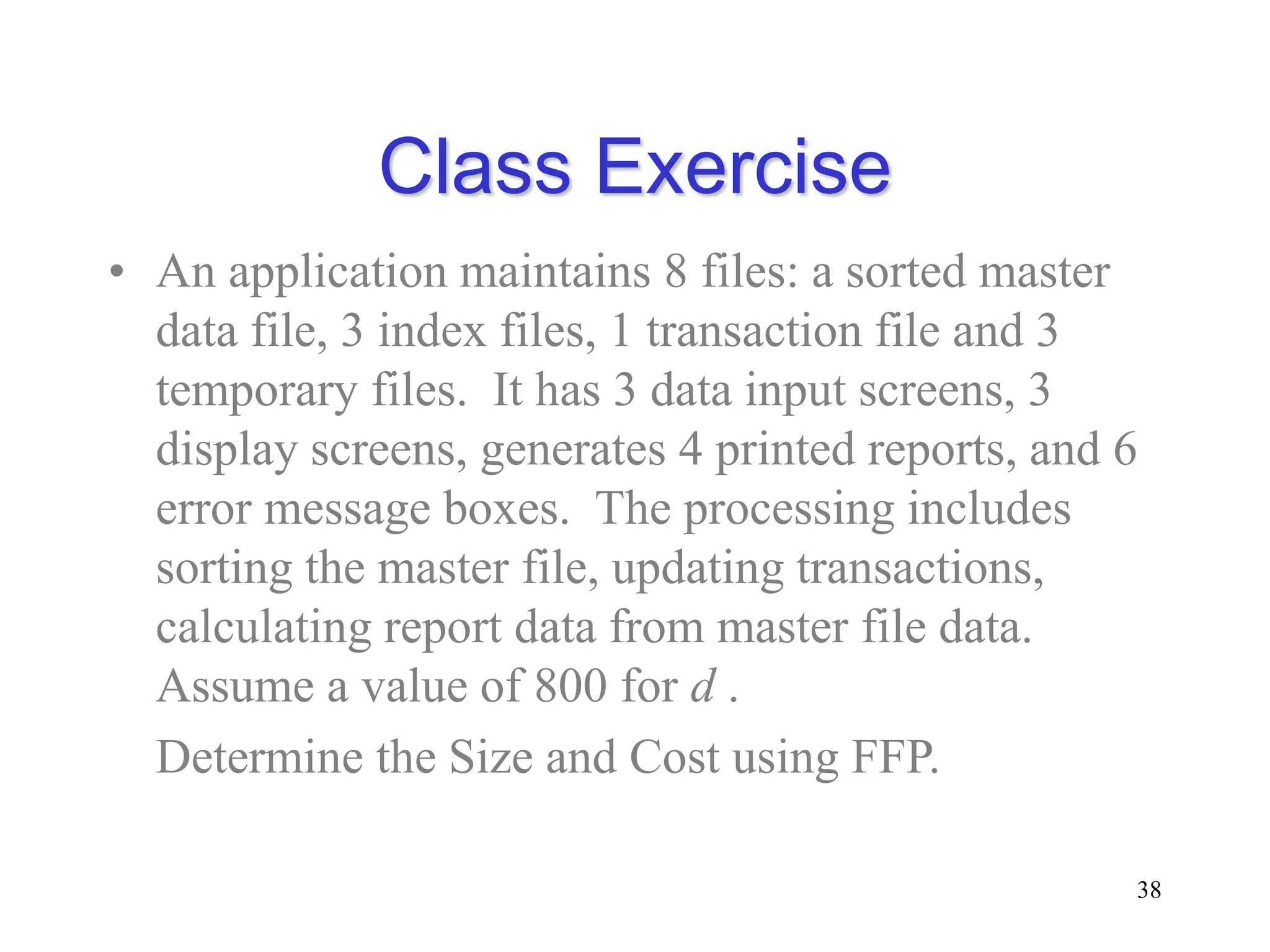 Class Exercise
• An application maintains 8 files: a sorted master
data file, 3 index files, 1 transaction file and 3
temporary files. It has 3 data input screens, 3
display screens, generates 4 printed reports, and 6
error message boxes. The processing includes
sorting the master file, updating transactions,
calculating report data from master file data.
Assume a value of 800 for d .
Determine the Size and Cost using FFP.
38
 