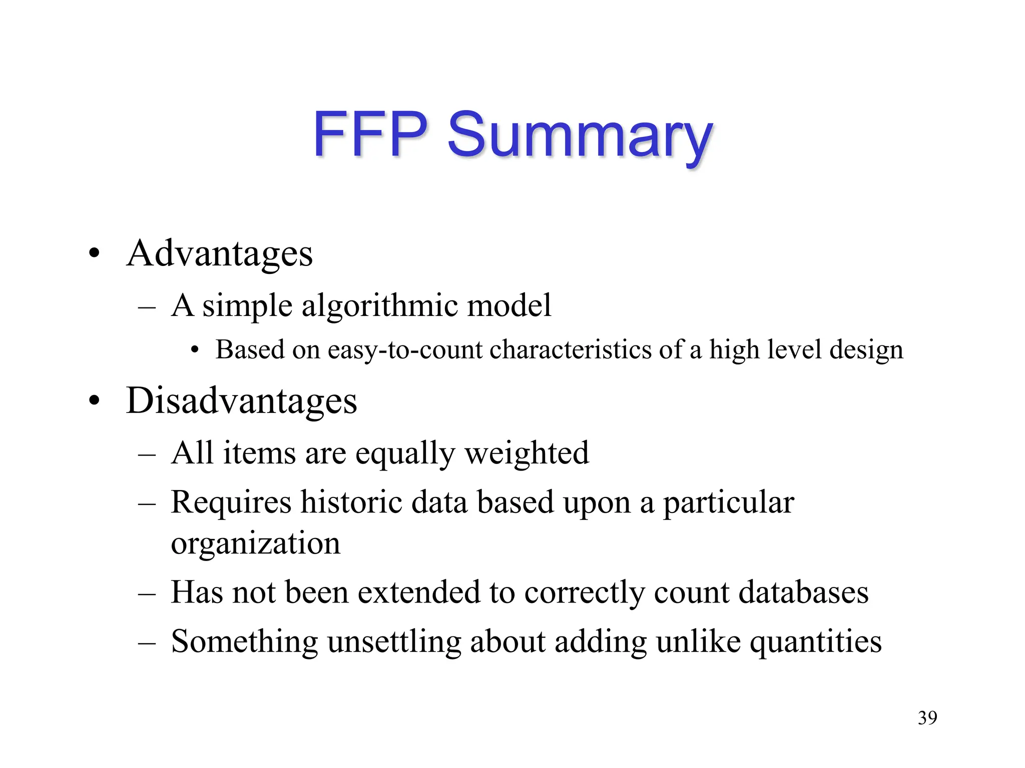 FFP Summary
• Advantages
– A simple algorithmic model
• Based on easy-to-count characteristics of a high level design
• Disadvantages
– All items are equally weighted
– Requires historic data based upon a particular
organization
– Has not been extended to correctly count databases
– Something unsettling about adding unlike quantities
39
 
