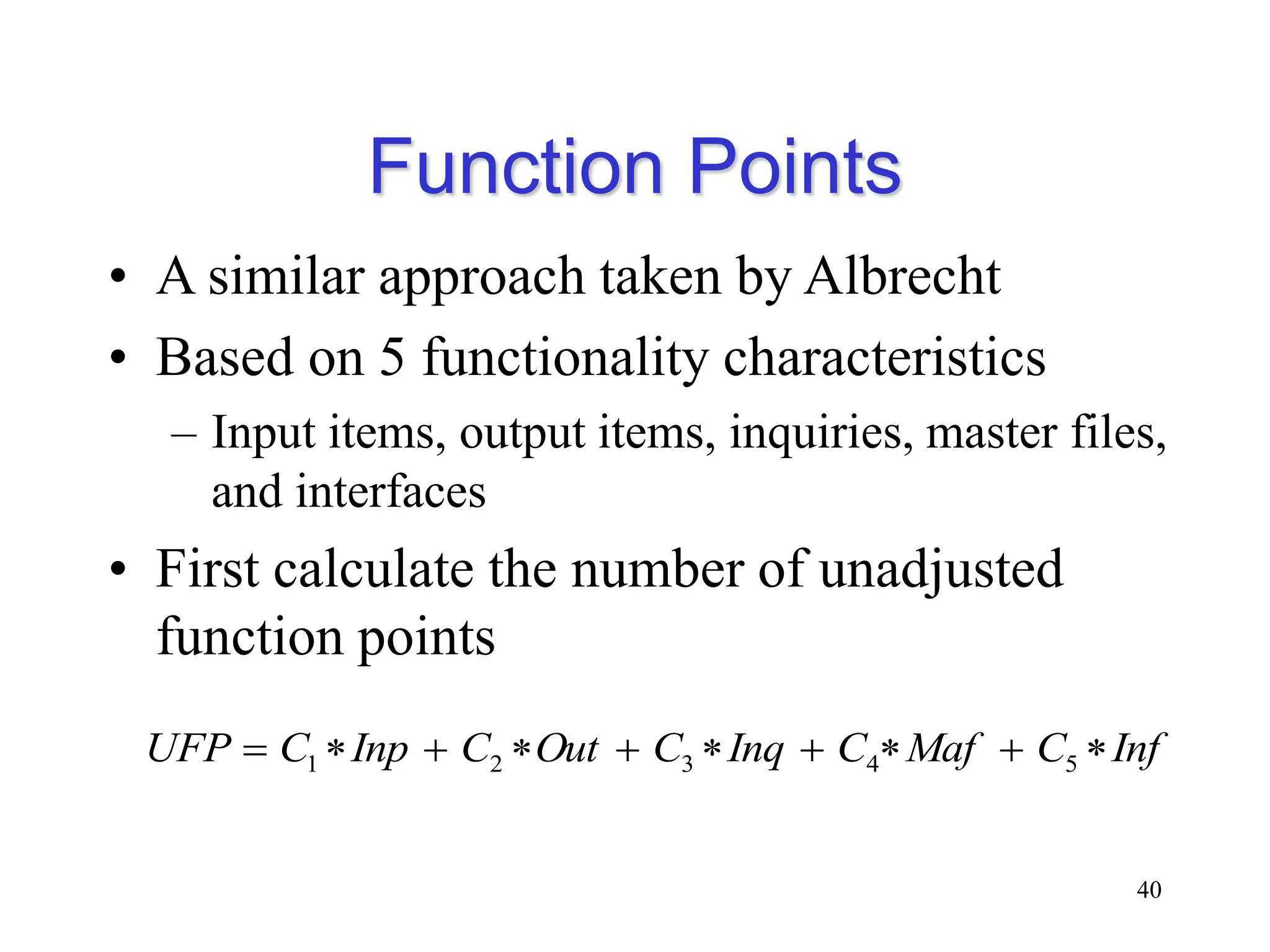 Function Points
• A similar approach taken by Albrecht
• Based on 5 functionality characteristics
– Input items, output items, inquiries, master files,
and interfaces
• First calculate the number of unadjusted
function points
40
Inf
C
Maf
C
Inq
C
Out
C
Inp
C
UFP 








 5
4
3
2
1
 