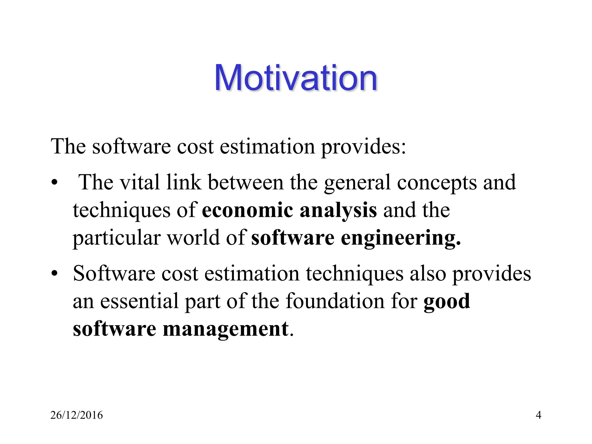 26/12/2016 4
Motivation
The software cost estimation provides:
• The vital link between the general concepts and
techniques of economic analysis and the
particular world of software engineering.
• Software cost estimation techniques also provides
an essential part of the foundation for good
software management.
 