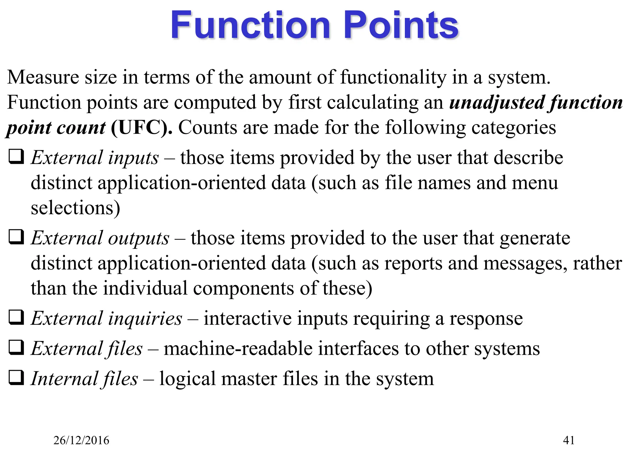 26/12/2016 41
Function Points
Measure size in terms of the amount of functionality in a system.
Function points are computed by first calculating an unadjusted function
point count (UFC). Counts are made for the following categories
 External inputs – those items provided by the user that describe
distinct application-oriented data (such as file names and menu
selections)
 External outputs – those items provided to the user that generate
distinct application-oriented data (such as reports and messages, rather
than the individual components of these)
 External inquiries – interactive inputs requiring a response
 External files – machine-readable interfaces to other systems
 Internal files – logical master files in the system
 