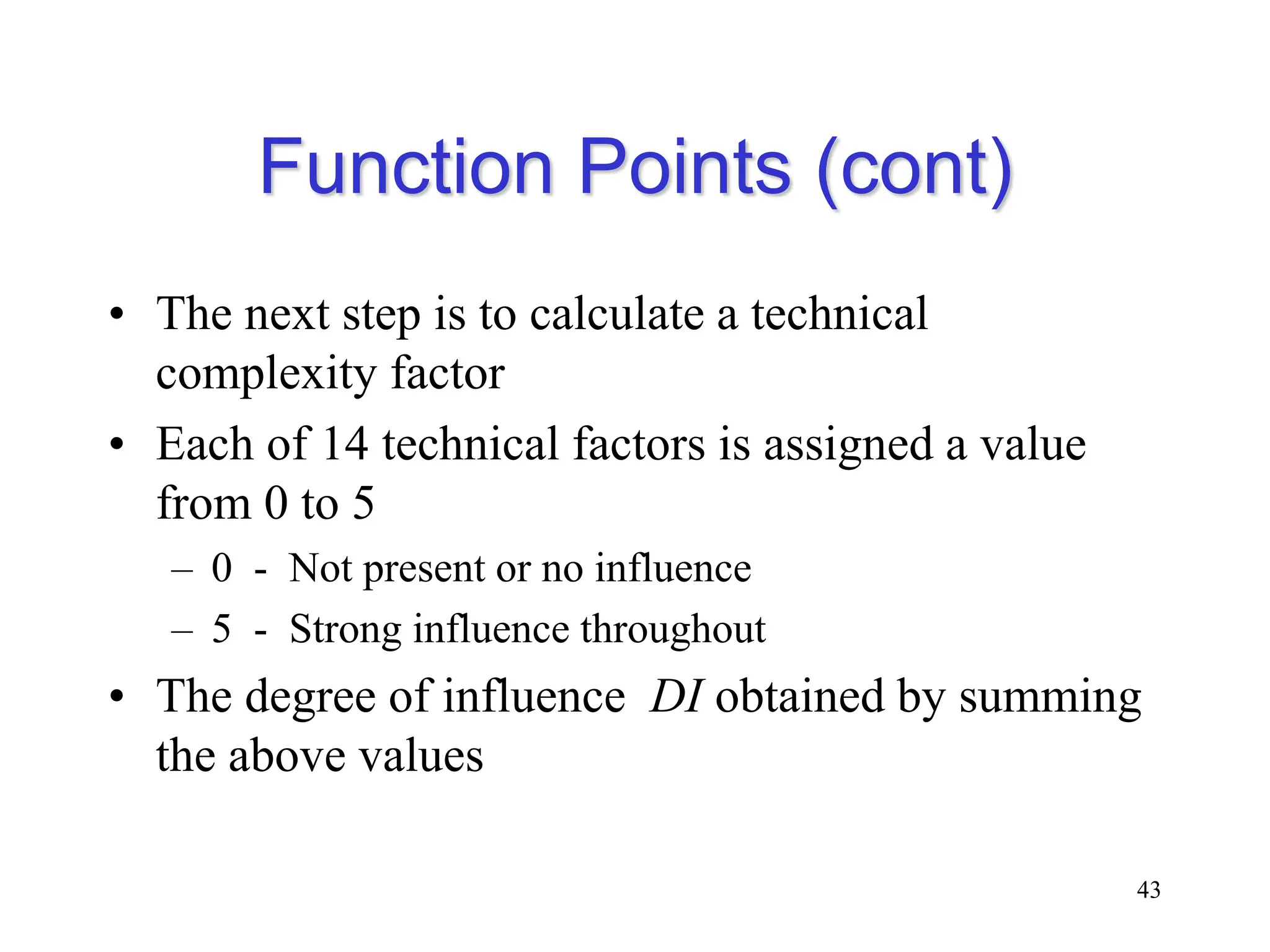 Function Points (cont)
• The next step is to calculate a technical
complexity factor
• Each of 14 technical factors is assigned a value
from 0 to 5
– 0 - Not present or no influence
– 5 - Strong influence throughout
• The degree of influence DI obtained by summing
the above values
43
 