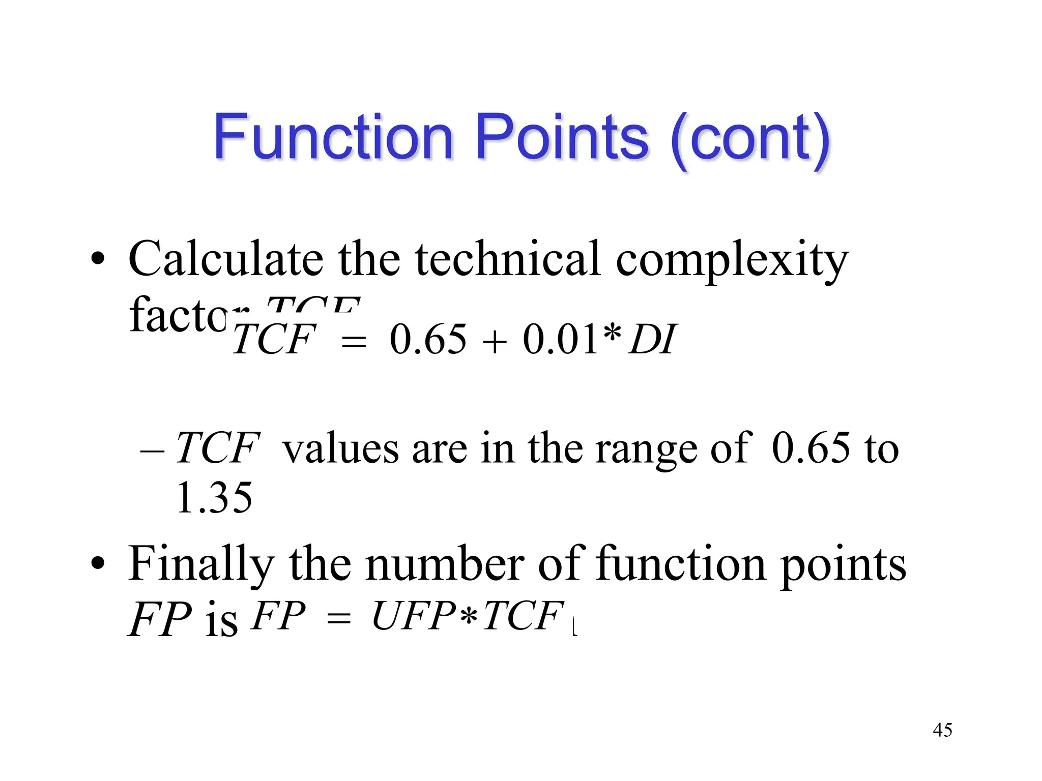 Function Points (cont)
• Calculate the technical complexity
factor TCF
– TCF values are in the range of 0.65 to
1.35
• Finally the number of function points
FP is calculated from
45
DI
TCF *
01
.
0
65
.
0 

TCF
UFP
FP 

 