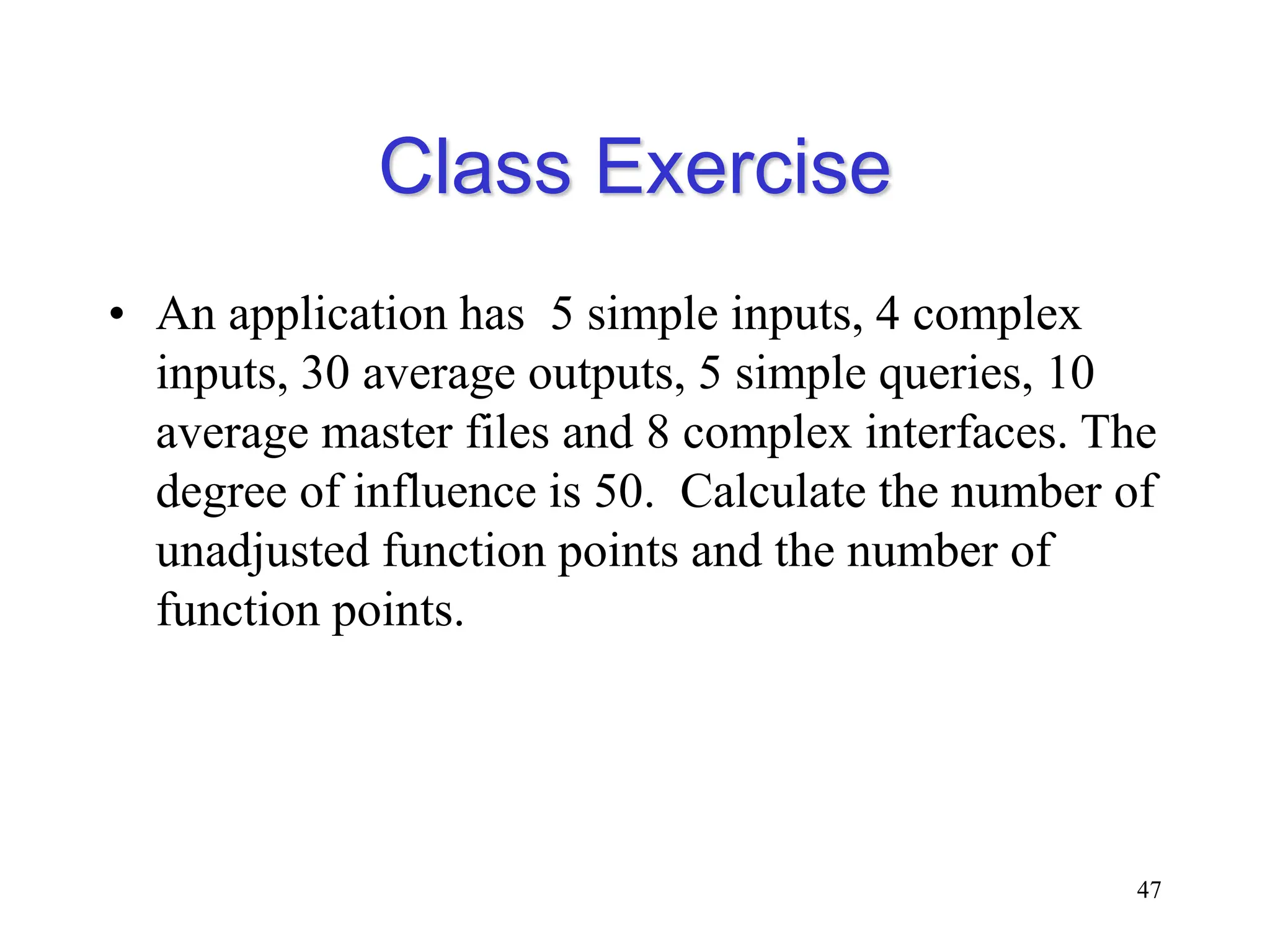 Class Exercise
• An application has 5 simple inputs, 4 complex
inputs, 30 average outputs, 5 simple queries, 10
average master files and 8 complex interfaces. The
degree of influence is 50. Calculate the number of
unadjusted function points and the number of
function points.
47
 