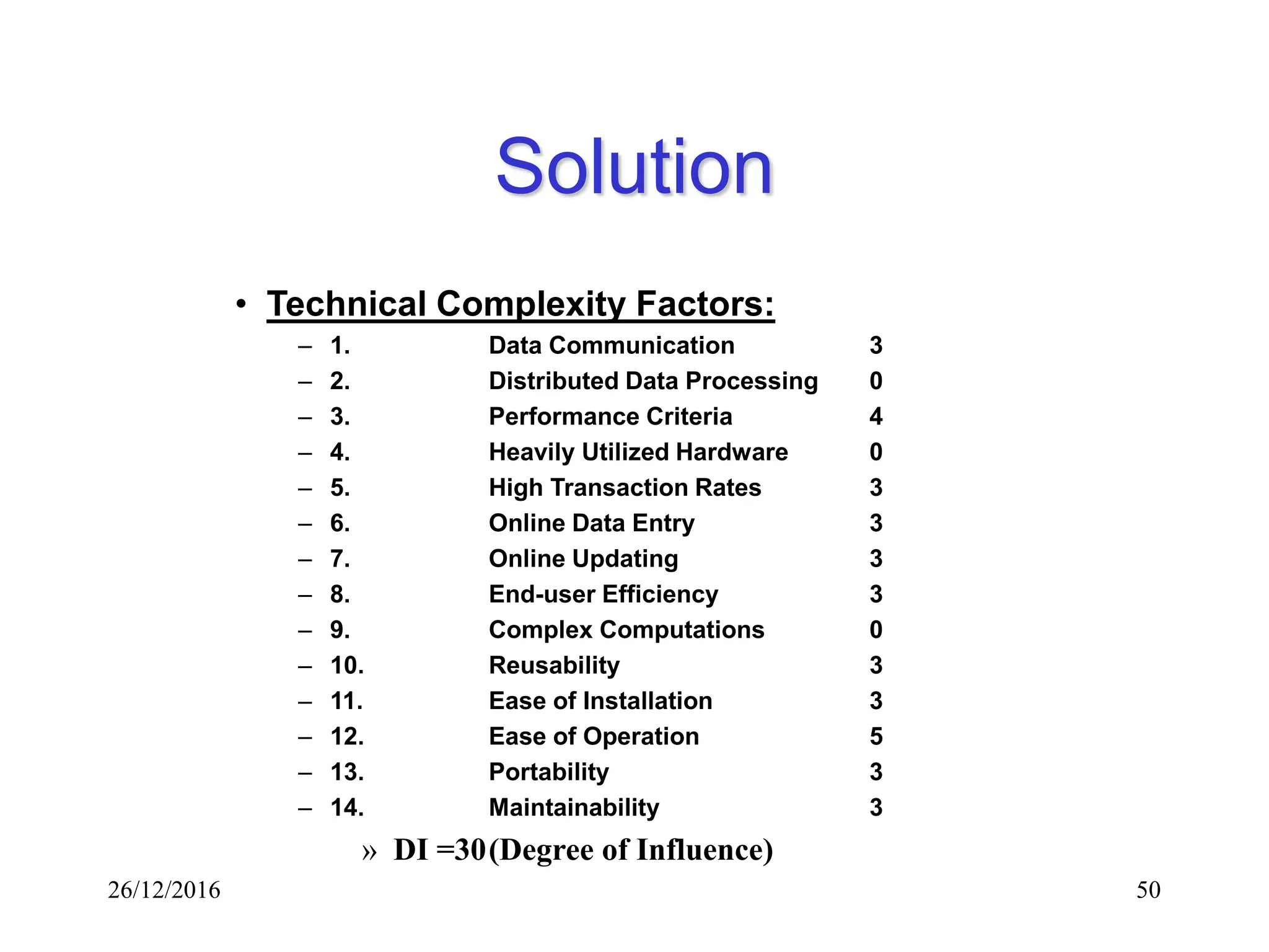 26/12/2016 50
Solution
• Technical Complexity Factors:
– 1. Data Communication 3
– 2. Distributed Data Processing 0
– 3. Performance Criteria 4
– 4. Heavily Utilized Hardware 0
– 5. High Transaction Rates 3
– 6. Online Data Entry 3
– 7. Online Updating 3
– 8. End-user Efficiency 3
– 9. Complex Computations 0
– 10. Reusability 3
– 11. Ease of Installation 3
– 12. Ease of Operation 5
– 13. Portability 3
– 14. Maintainability 3
» DI =30(Degree of Influence)
 