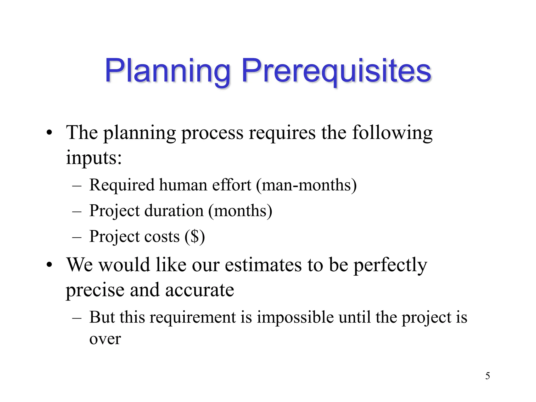 Planning Prerequisites
• The planning process requires the following
inputs:
– Required human effort (man-months)
– Project duration (months)
– Project costs ($)
• We would like our estimates to be perfectly
precise and accurate
– But this requirement is impossible until the project is
over
5
 
