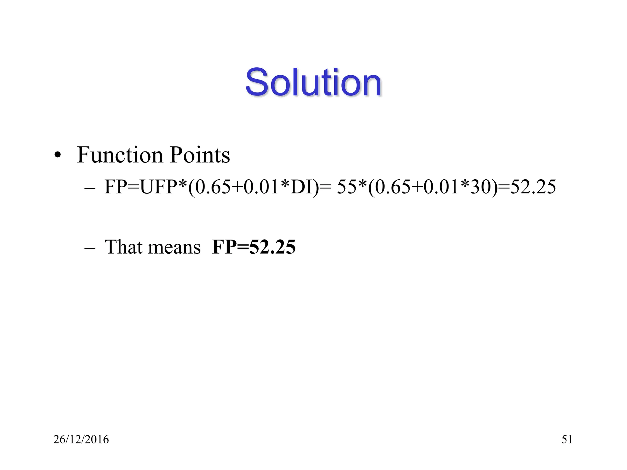 26/12/2016 51
Solution
• Function Points
– FP=UFP*(0.65+0.01*DI)= 55*(0.65+0.01*30)=52.25
– That means FP=52.25
 