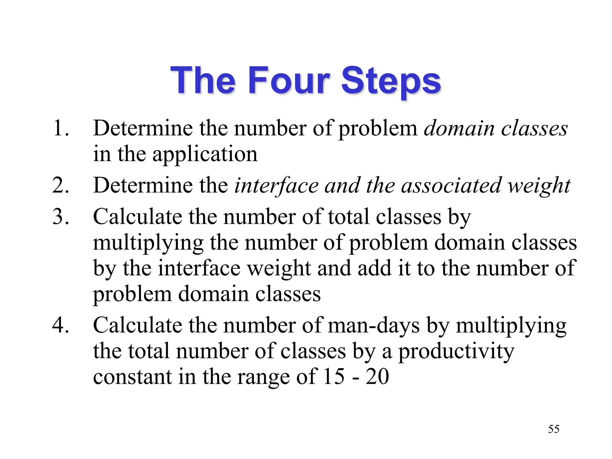 The Four Steps
1. Determine the number of problem domain classes
in the application
2. Determine the interface and the associated weight
3. Calculate the number of total classes by
multiplying the number of problem domain classes
by the interface weight and add it to the number of
problem domain classes
4. Calculate the number of man-days by multiplying
the total number of classes by a productivity
constant in the range of 15 - 20
55
 