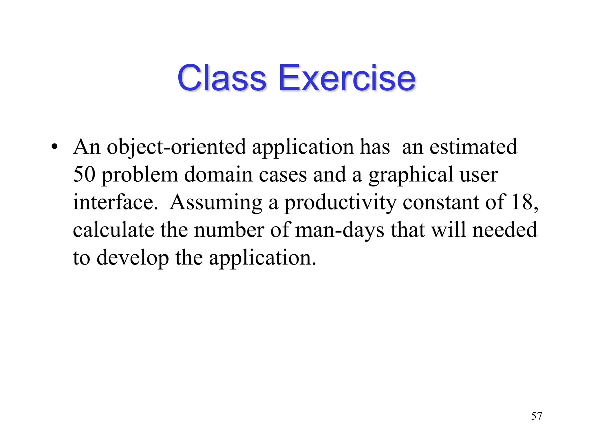 Class Exercise
• An object-oriented application has an estimated
50 problem domain cases and a graphical user
interface. Assuming a productivity constant of 18,
calculate the number of man-days that will needed
to develop the application.
57
 