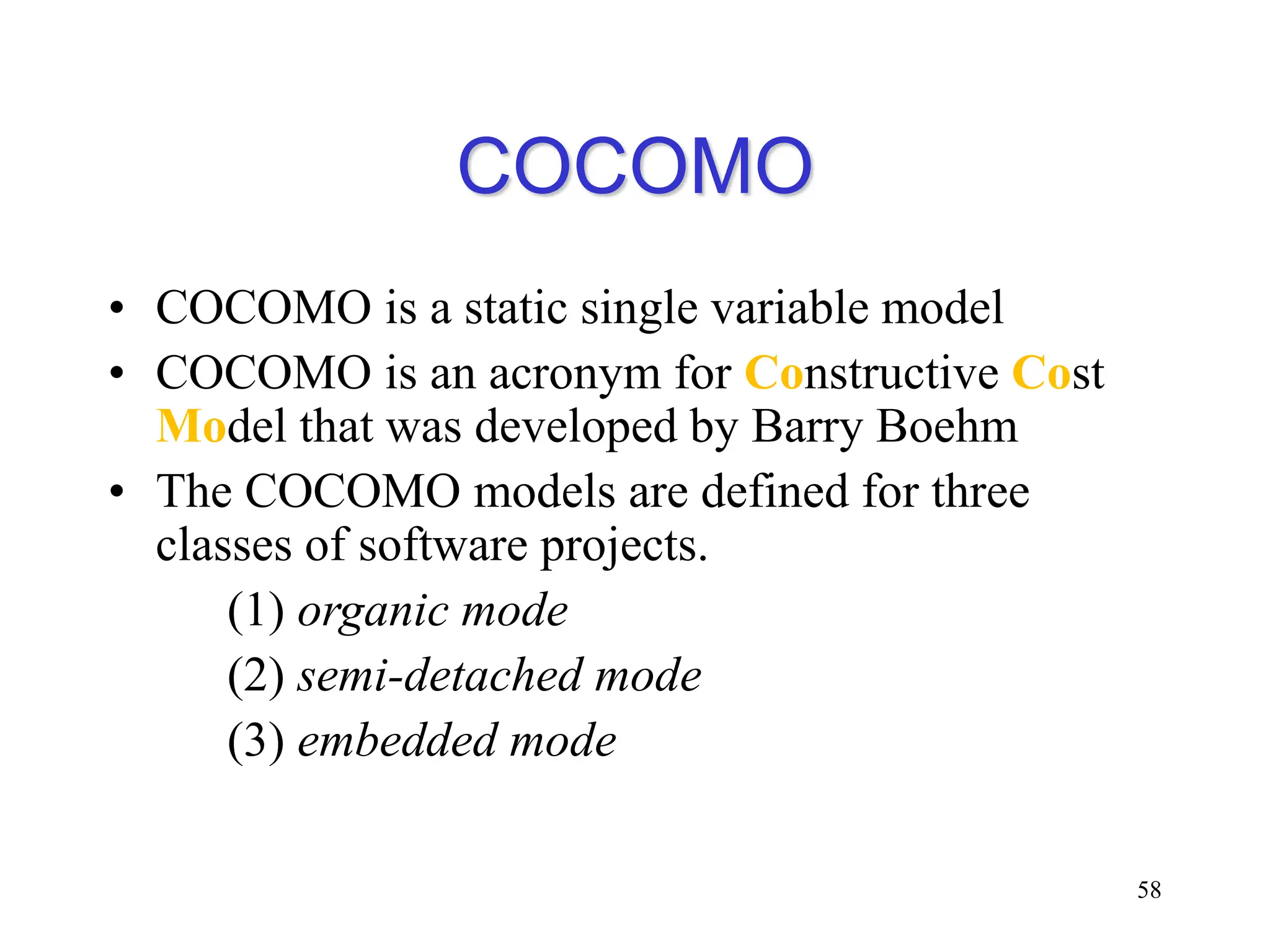 COCOMO
• COCOMO is a static single variable model
• COCOMO is an acronym for Constructive Cost
Model that was developed by Barry Boehm
• The COCOMO models are defined for three
classes of software projects.
(1) organic mode
(2) semi-detached mode
(3) embedded mode
58
 